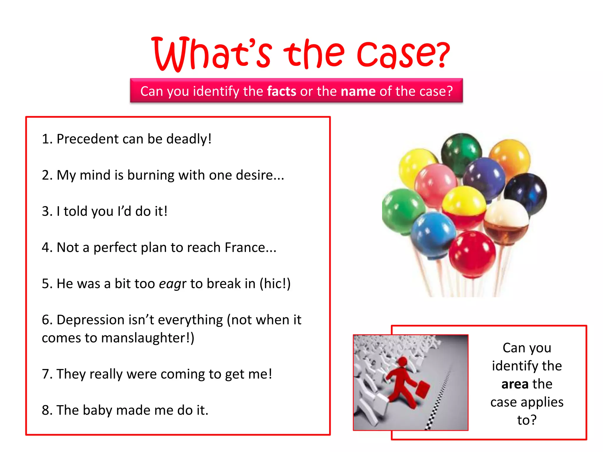 What‟s the case?
                  Can you identify the facts or the name of the case?


1. Precedent can be deadly!

2. My mind is burning with one desire...

3. I told you I’d do it!

4. Not a perfect plan to reach France...

5. He was a bit too eagr to break in (hic!)

6. Depression isn’t everything (not when it
comes to manslaughter!)
                                                                          Can you
                                                                        identify the
7. They really were coming to get me!
                                                                          area the
                                                                        case applies
8. The baby made me do it.
                                                                            to?
 