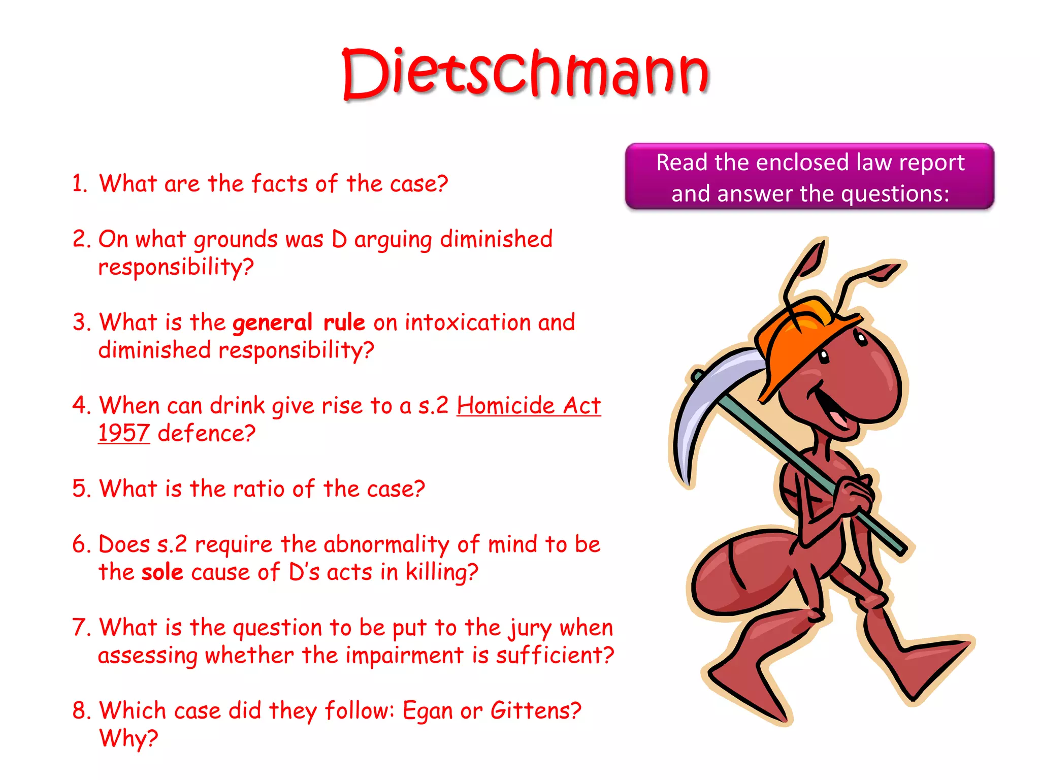 Dietschmann
                                                     Read the enclosed law report
1. What are the facts of the case?                    and answer the questions:
2. On what grounds was D arguing diminished
   responsibility?

3. What is the general rule on intoxication and
   diminished responsibility?

4. When can drink give rise to a s.2 Homicide Act
   1957 defence?

5. What is the ratio of the case?

6. Does s.2 require the abnormality of mind to be
   the sole cause of D‟s acts in killing?

7. What is the question to be put to the jury when
   assessing whether the impairment is sufficient?

8. Which case did they follow: Egan or Gittens?
   Why?
 