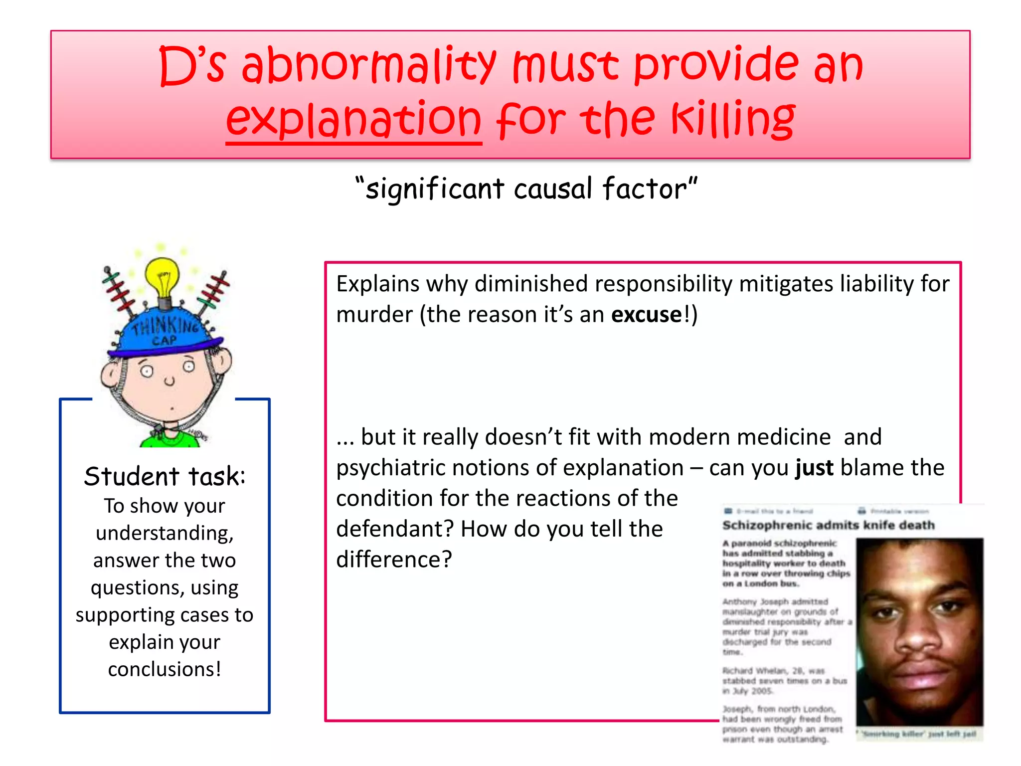 D‟s abnormality must provide an
           explanation for the killing
                       “significant causal factor”


                      Explains why diminished responsibility mitigates liability for
                      murder (the reason it’s an excuse!)



                      ... but it really doesn’t fit with modern medicine and
Student task:         psychiatric notions of explanation – can you just blame the
   To show your       condition for the reactions of the
  understanding,      defendant? How do you tell the
  answer the two      difference?
  questions, using
supporting cases to
    explain your
   conclusions!
 