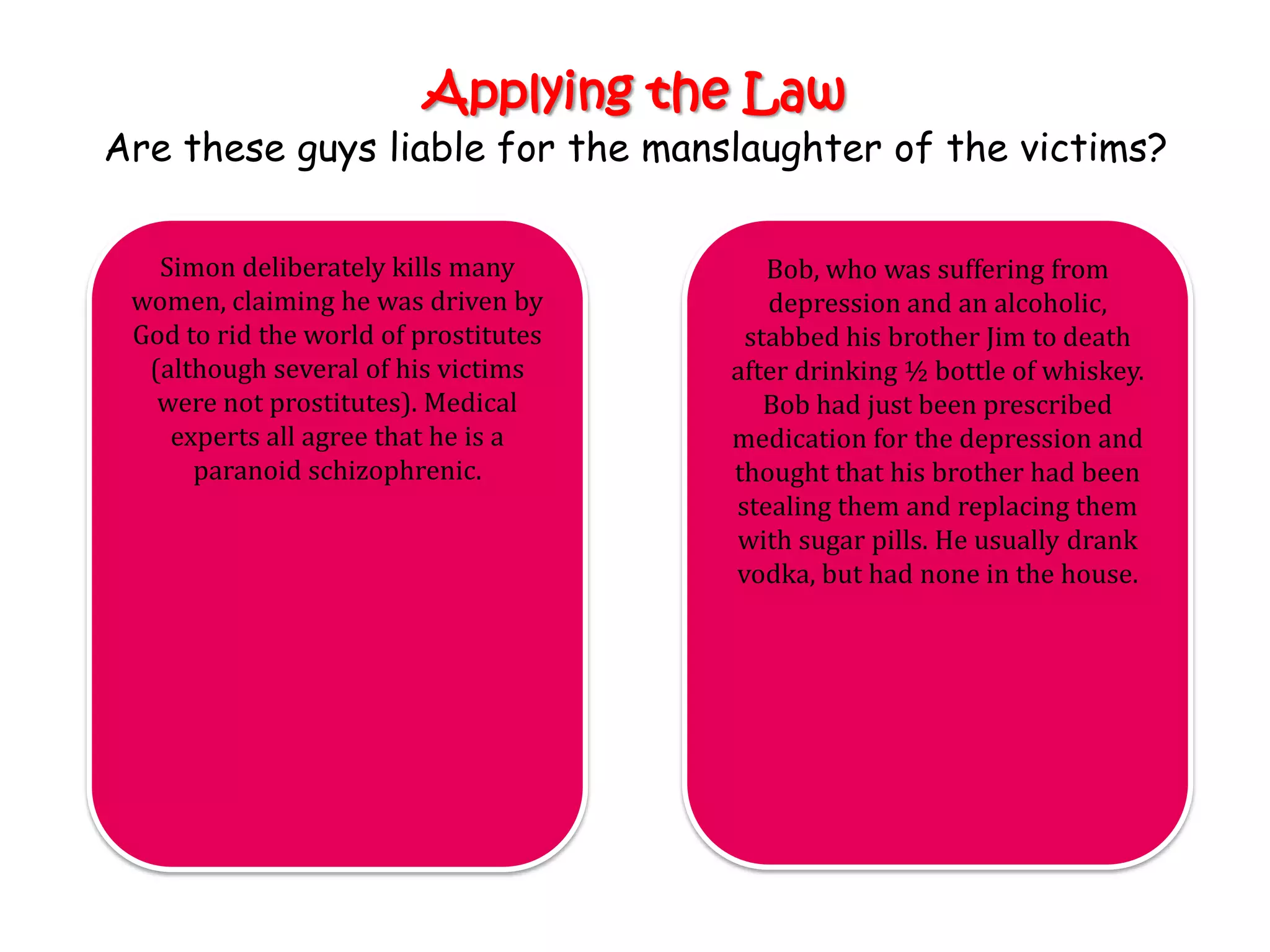 Applying the Law
Are these guys liable for the manslaughter of the victims?

   Simon deliberately kills many          Bob, who was suffering from
 women, claiming he was driven by         depression and an alcoholic,
 God to rid the world of prostitutes    stabbed his brother Jim to death
  (although several of his victims     after drinking ½ bottle of whiskey.
   were not prostitutes). Medical         Bob had just been prescribed
    experts all agree that he is a     medication for the depression and
      paranoid schizophrenic.          thought that his brother had been
                                       stealing them and replacing them
                                       with sugar pills. He usually drank
                                       vodka, but had none in the house.
 