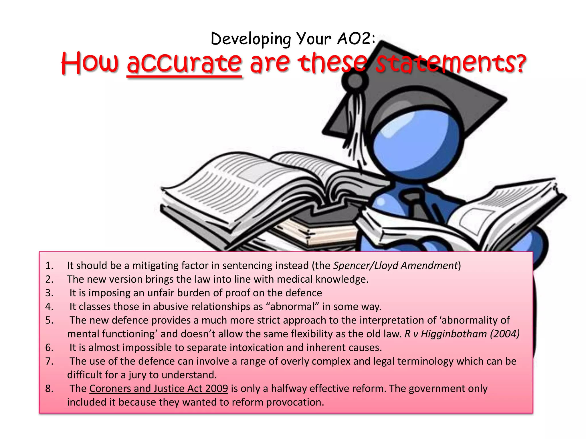 Developing Your AO2:
     How accurate are these statements?




1.   It should be a mitigating factor in sentencing instead (the Spencer/Lloyd Amendment)
2.   The new version brings the law into line with medical knowledge.
3.    It is imposing an unfair burden of proof on the defence
4.    It classes those in abusive relationships as “abnormal” in some way.
5.    The new defence provides a much more strict approach to the interpretation of ‘abnormality of
     mental functioning’ and doesn’t allow the same flexibility as the old law. R v Higginbotham (2004)
6.    It is almost impossible to separate intoxication and inherent causes.
7.    The use of the defence can involve a range of overly complex and legal terminology which can be
     difficult for a jury to understand.
8.    The Coroners and Justice Act 2009 is only a halfway effective reform. The government only
     included it because they wanted to reform provocation.
 