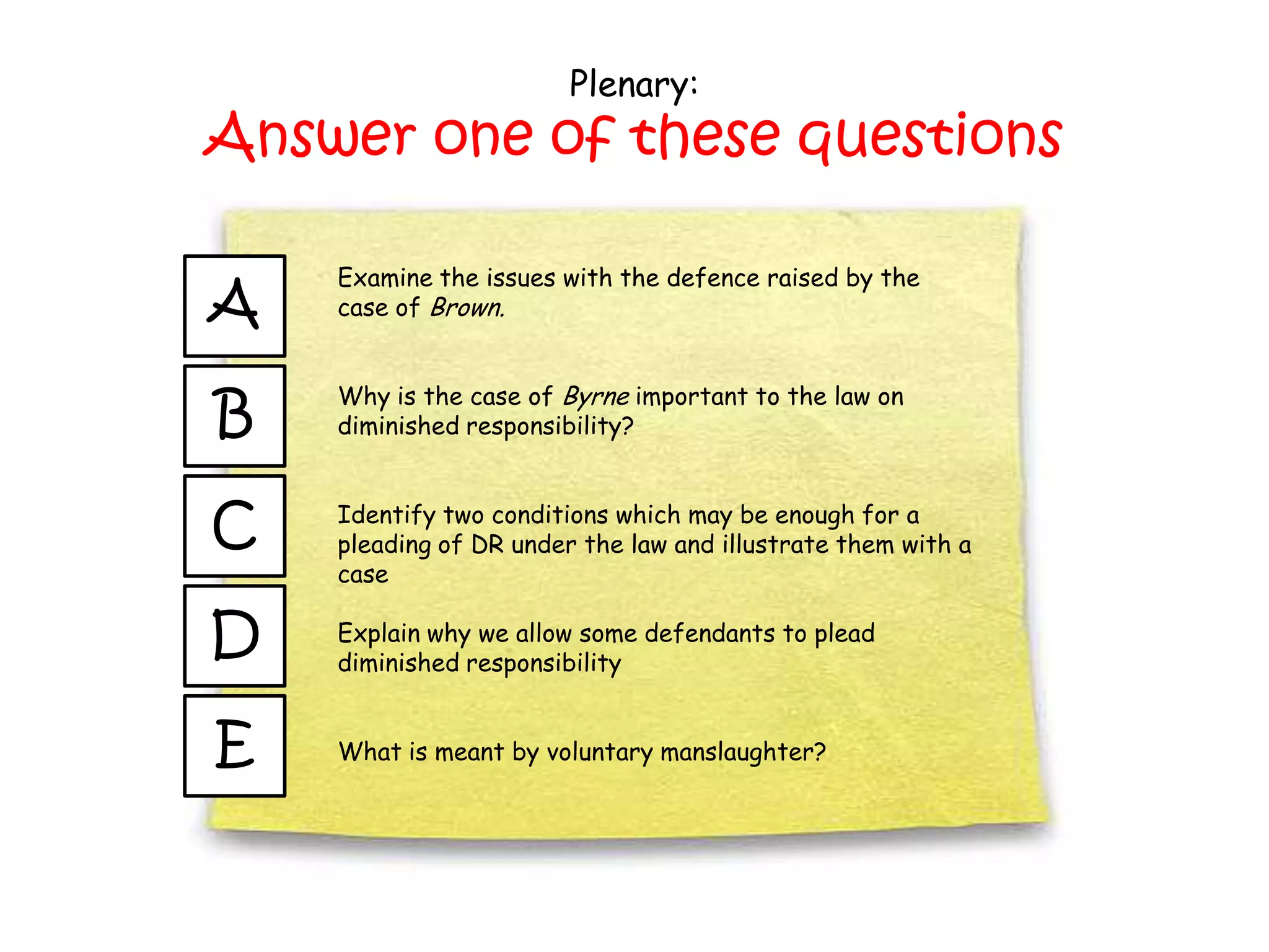 Plenary:
Answer one of these questions

    Examine the issues with the defence raised by the
A   case of Brown.



B
    Why is the case of Byrne important to the law on
    diminished responsibility?



C   Identify two conditions which may be enough for a
    pleading of DR under the law and illustrate them with a
    case

D   Explain why we allow some defendants to plead
    diminished responsibility


E   What is meant by voluntary manslaughter?
 
