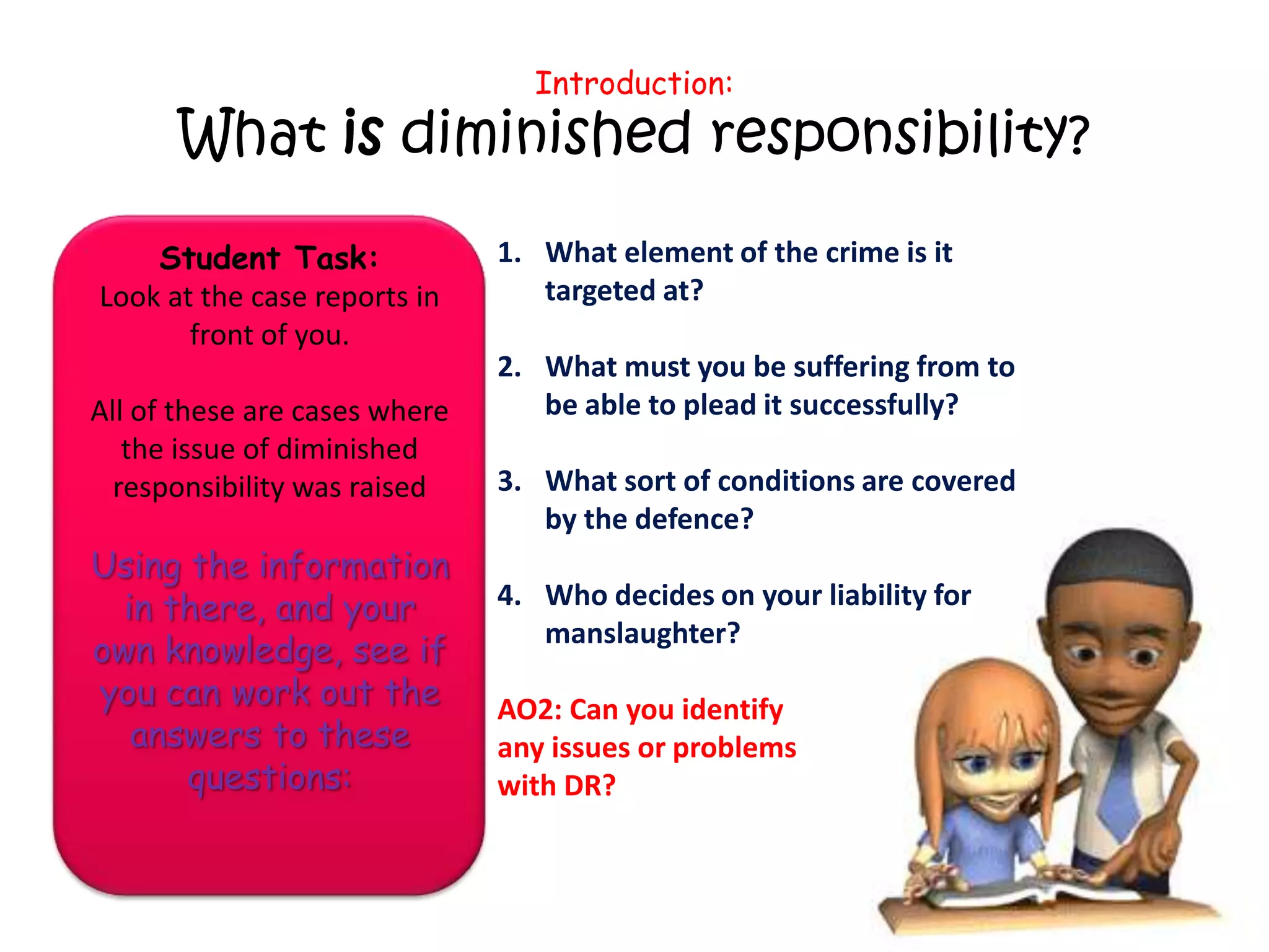 Introduction:
      What is diminished responsibility?

    Student Task:              1. What element of the crime is it
Look at the case reports in       targeted at?
       front of you.
                               2. What must you be suffering from to
All of these are cases where      be able to plead it successfully?
   the issue of diminished
  responsibility was raised    3. What sort of conditions are covered
                                  by the defence?
Using the information
  in there, and your           4. Who decides on your liability for
                                  manslaughter?
own knowledge, see if
you can work out the           AO2: Can you identify
   answers to these            any issues or problems
      questions:               with DR?
 