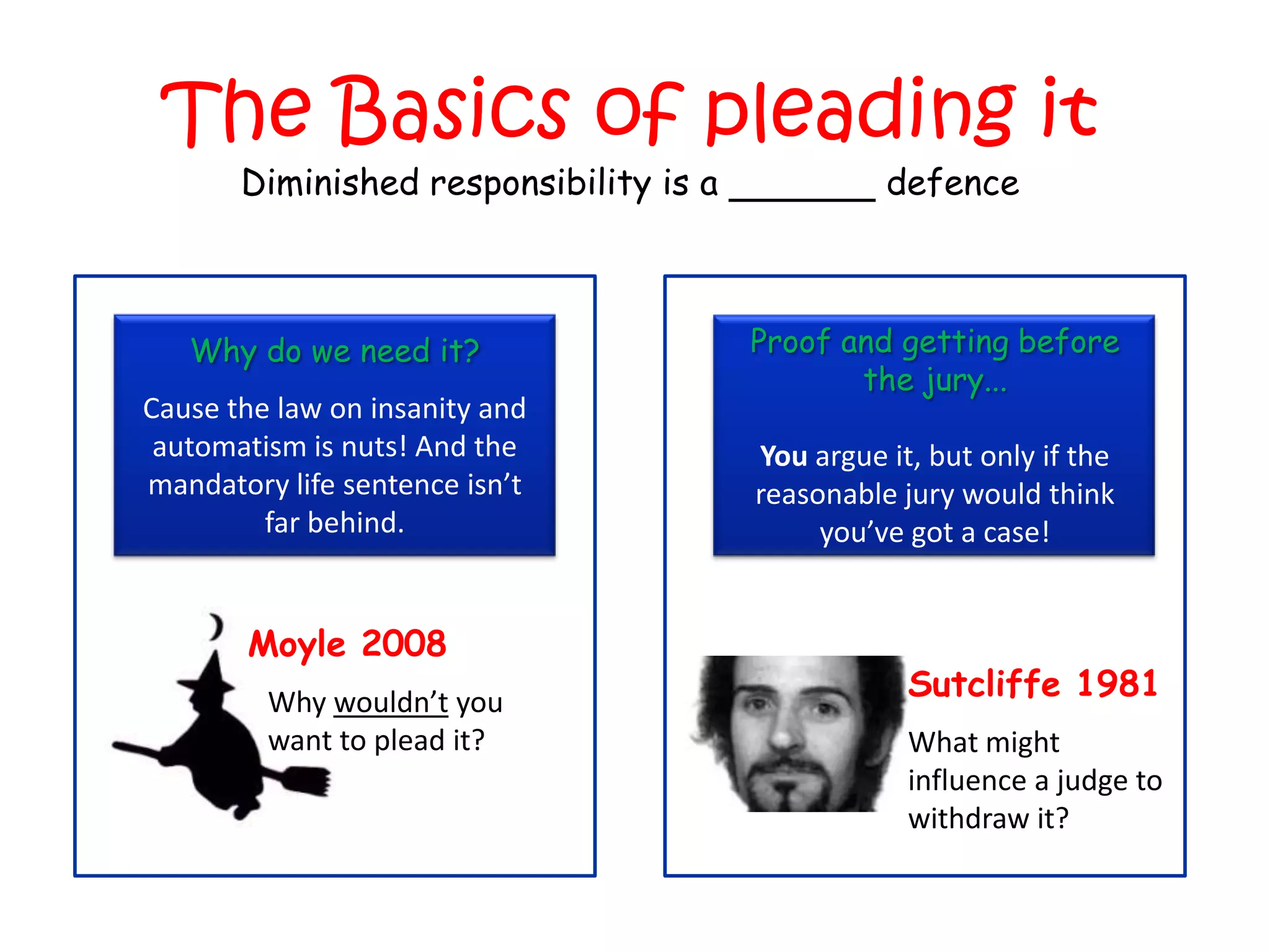 The Basics of pleading it
       Diminished responsibility is a             defence



   Why do we need it?                   Proof and getting before
                                               the jury...
Cause the law on insanity and
 automatism is nuts! And the            You argue it, but only if the
mandatory life sentence isn’t           reasonable jury would think
         far behind.                         you’ve got a case!


       Moyle 2008
         Why wouldn’t you
                                                    Sutcliffe 1981
         want to plead it?                          What might
                                                    influence a judge to
                                                    withdraw it?
 