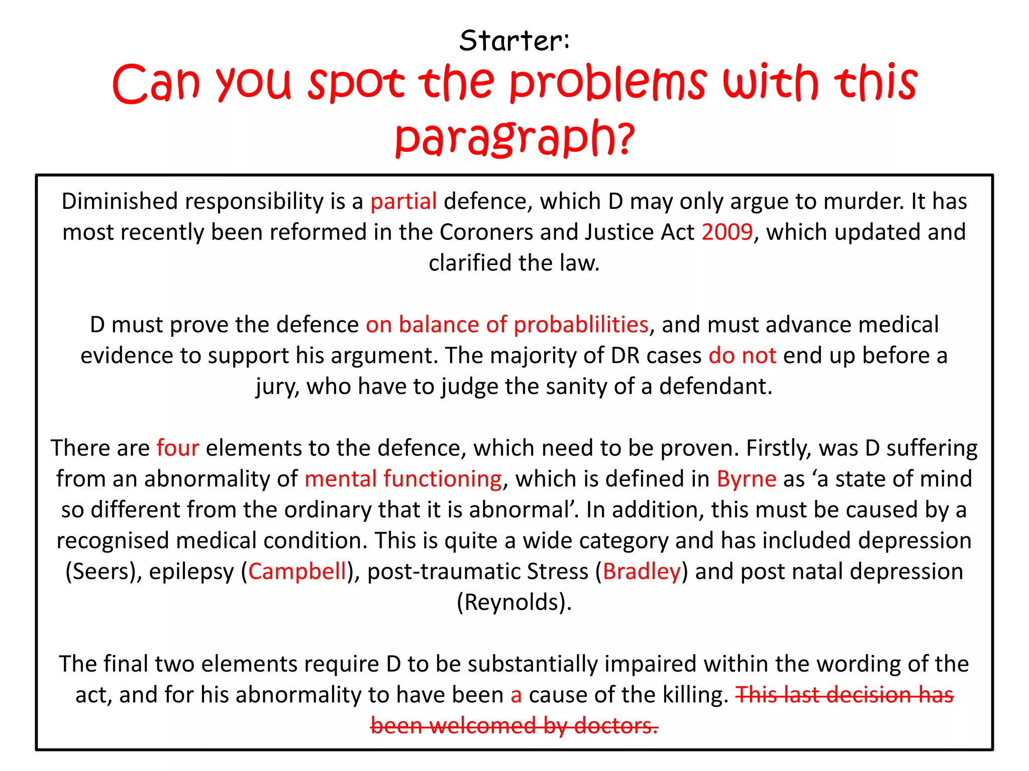 Starter:
     Can you spot the problems with this
                paragraph?
 Diminished responsibility is a partial defence, which D may only argue to murder. It has
 Diminished responsibility is a complete defence, which D may only argue to murder. It
 most recently been reformed in the Coroners and and Justice 2009, which updated and
 has most recently been reformed in the Coroners Justice Act Act 1957, which updated
                                   and clarified the law.
                                      clarified the law.

  D must prove the defence beyond all reasonable doubt,and must advance medical
   D must prove the defence on balance of probablilities, and must advance medical
 evidence to support his argument. The majority of DR cases end up before a before a
  evidence to support his argument. The majority of DR cases do not end up jury, who
                  jury, who have to judgesanity of a defendant.
                        have to judge the the sanity of a defendant.

There are fourthree elements to the defence, which need to be proven. Firstly,D suffering
    There are elements to the defence, which need to be proven. Firstly, was was D
from an abnormality of mental functioning, whichdefined in Burn as a as ‘a state of mind
  suffering from an abnormality of mind, which is is defined in Byrne state of mind so
 so different from the ordinary that it is abnormal’. In addition, this must be caused by a
  different from the ordinary that it is abnormal’. In addition, this must be caused by a
recognised medical condition. This is quite a wide category and has included depression
 (Seers), epilepsy (Campbell), post-traumatic Stress (Bradley) and postand post natal
     (Seers), epilepsy (Ahluwalia), post-traumatic Stress (Tony Martin) natal depression
                                   depression (Reynolds).
                                         (Reynolds).

The final two elements require D to be substantially impaired within the wording of the
act, and for his abnormality to have been thecause of the killing. This last decision has
 act, and for his abnormality to have been a cause of the killing. This last decision has
                              been welcomed by doctors.
 