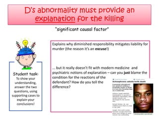 D‟s abnormality must provide an
           explanation for the killing
                       “significant causal factor”


                      Explains why diminished responsibility mitigates liability for
                      murder (the reason it’s an excuse!)



                      ... but it really doesn’t fit with modern medicine and
Student task:         psychiatric notions of explanation – can you just blame the
   To show your       condition for the reactions of the
  understanding,      defendant? How do you tell the
  answer the two      difference?
  questions, using
supporting cases to
    explain your
   conclusions!
 