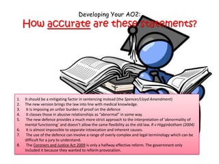Developing Your AO2:
     How accurate are these statements?




1.   It should be a mitigating factor in sentencing instead (the Spencer/Lloyd Amendment)
2.   The new version brings the law into line with medical knowledge.
3.    It is imposing an unfair burden of proof on the defence
4.    It classes those in abusive relationships as “abnormal” in some way.
5.    The new defence provides a much more strict approach to the interpretation of ‘abnormality of
     mental functioning’ and doesn’t allow the same flexibility as the old law. R v Higginbotham (2004)
6.    It is almost impossible to separate intoxication and inherent causes.
7.    The use of the defence can involve a range of overly complex and legal terminology which can be
     difficult for a jury to understand.
8.    The Coroners and Justice Act 2009 is only a halfway effective reform. The government only
     included it because they wanted to reform provocation.
 