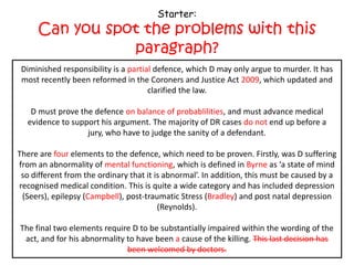 Starter:
     Can you spot the problems with this
                paragraph?
 Diminished responsibility is a partial defence, which D may only argue to murder. It has
 Diminished responsibility is a complete defence, which D may only argue to murder. It
 most recently been reformed in the Coroners and and Justice 2009, which updated and
 has most recently been reformed in the Coroners Justice Act Act 1957, which updated
                                   and clarified the law.
                                      clarified the law.

  D must prove the defence beyond all reasonable doubt,and must advance medical
   D must prove the defence on balance of probablilities, and must advance medical
 evidence to support his argument. The majority of DR cases end up before a before a
  evidence to support his argument. The majority of DR cases do not end up jury, who
                  jury, who have to judgesanity of a defendant.
                        have to judge the the sanity of a defendant.

There are fourthree elements to the defence, which need to be proven. Firstly,D suffering
    There are elements to the defence, which need to be proven. Firstly, was was D
from an abnormality of mental functioning, whichdefined in Burn as a as ‘a state of mind
  suffering from an abnormality of mind, which is is defined in Byrne state of mind so
 so different from the ordinary that it is abnormal’. In addition, this must be caused by a
  different from the ordinary that it is abnormal’. In addition, this must be caused by a
recognised medical condition. This is quite a wide category and has included depression
 (Seers), epilepsy (Campbell), post-traumatic Stress (Bradley) and postand post natal
     (Seers), epilepsy (Ahluwalia), post-traumatic Stress (Tony Martin) natal depression
                                   depression (Reynolds).
                                         (Reynolds).

The final two elements require D to be substantially impaired within the wording of the
act, and for his abnormality to have been thecause of the killing. This last decision has
 act, and for his abnormality to have been a cause of the killing. This last decision has
                              been welcomed by doctors.
 