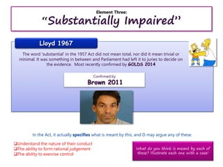 Element Three:
“Substantially Impaired”
Lloyd 1967
The word 'substantial' in the 1957 Act did not mean total, nor did it mean trivial or
minimal. It was something in between and Parliament had left it to juries to decide on
the evidence. Most recently confirmed by GOLDS 2014
Confirmed by
Brown 2011
In the Act, it actually specifies what is meant by this, and D may argue any of these.
Understand the nature of their conduct
The ability to form rational judgement
The ability to exercise control
What do you think is meant by each of
these? Illustrate each one with a case!
 
