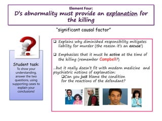 Student task:
To show your
understanding,
answer the two
questions, using
supporting cases to
explain your
conclusions!
Element Four:
D’s abnormality must provide an explanation for
the killing
“significant causal factor”
 Explains why diminished responsibility mitigates
liability for murder (the reason it’s an excuse!)
 Emphasises that it must be active at the time of
the killing (remember Campbell?)
...but it really doesn’t fit with modern medicine and
psychiatric notions of explanation:
Can you just blame the condition
for the reactions of the defendant?
 