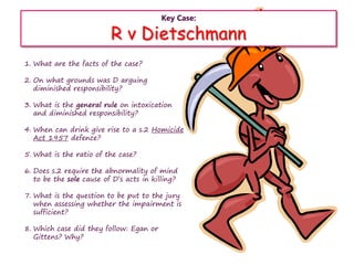 Key Case:
R v Dietschmann
1. What are the facts of the case?
2. On what grounds was D arguing
diminished responsibility?
3. What is the general rule on intoxication
and diminished responsibility?
4. When can drink give rise to a s.2 Homicide
Act 1957 defence?
5. What is the ratio of the case?
6. Does s.2 require the abnormality of mind
to be the sole cause of D’s acts in killing?
7. What is the question to be put to the jury
when assessing whether the impairment is
sufficient?
8. Which case did they follow: Egan or
Gittens? Why?
 