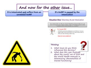 And now for the other issue...
D is intoxicated and suffers from an
unrelated AoMF
D’s AoMF is caused by the
intoxication
Situation One: Voluntary Acute Intoxication
Thinking:
1. What issues do you think
influenced this decision?
2. What does this case illustrate
about the courts’ use of DSM and
the World Health manuals in
determining ‘abnormalities of
mental functioning’
 