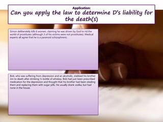 Application:
Can you apply the law to determine D’s liability for
the death(s)
Simon deliberately kills 6 women, claiming he was driven by God to rid the
world of prostitutes (although 3 of his victims were not prostitutes). Medical
experts all agree that he is a paranoid schizophrenic.
Bob, who was suffering from depression and an alcoholic, stabbed his brother
Jim to death after drinking ½ bottle of whiskey. Bob had just been prescribed
medication for the depression and thought that his brother had been stealing
them and replacing them with sugar pills. He usually drank vodka, but had
none in the house.
 