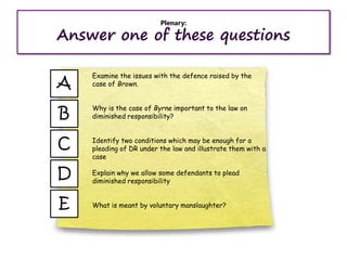 Plenary:
Answer one of these questions
E
A
B
C
D
Examine the issues with the defence raised by the
case of Brown.
Why is the case of Byrne important to the law on
diminished responsibility?
Identify two conditions which may be enough for a
pleading of DR under the law and illustrate them with a
case
Explain why we allow some defendants to plead
diminished responsibility
What is meant by voluntary manslaughter?
 