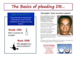 The Basics of pleading DR…
Why do we need it?
Cause the law on insanity and
automatism is nuts! And the
mandatory life sentence isn’t far
behind.
Windle 1952
Why wouldn’t you
want to plead it?
Moyle 2008
Why is insanity not
enough?
A Grade Challenge:
Why was Erskine
not keen on
pleading
diminished
responsibility?
 