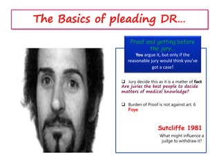 Proof and getting before
the jury...
You argue it, but only if the
reasonable jury would think you’ve
got a case!
Sutcliffe 1981
What might influence a
judge to withdraw it?
 Jury decide this as it is a matter of fact
Are juries the best people to decide
matters of medical knowledge?
 Burden of Proof is not against art. 6
Foye
The Basics of pleading DR…
 