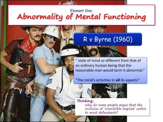 Element One:
Abnormality of Mental Functioning
R v Byrne (1960)
“ state of mind so different from that of
an ordinary human being that the
reasonable man would term it abnormal.”
“The mind’s activities in all its aspects”
Thinking,
Why do some people argue that the
inclusion of ‘irresistible impulse’ unfair
to most defendants?
 