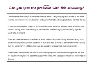 Starter:
Can you spot the problems with this summary?
Diminished responsibility is a complete defence, which D may only argue to murder. It has most
recently been reformed in the Coroners and Justice Act 1957, which updated and clarified the law.
D must prove the defence beyond all reasonable doubt, and must advance medical evidence to
support his argument. The majority of DR cases end up before a jury, who have to judge the
sanity of a defendant.
There are three elements to the defence, which need to be proven. Firstly, was D suffering from
an abnormality of mind, which is defined in Burn as a state of mind so different from the ordinary
that it is abnormal’. In addition, this must be caused by a recognised medical condition.
The final two elements require D to be substantially impaired within the wording of the act, and
for his abnormality to have been the cause of the killing. This last decision has been welcomed by
doctors.
 