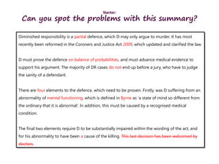 Starter:
Can you spot the problems with this summary?
Diminished responsibility is a partial defence, which D may only argue to murder. It has most
recently been reformed in the Coroners and Justice Act 2009, which updated and clarified the law.
D must prove the defence on balance of probabilities, and must advance medical evidence to
support his argument. The majority of DR cases do not end up before a jury, who have to judge
the sanity of a defendant.
There are four elements to the defence, which need to be proven. Firstly, was D suffering from an
abnormality of mental functioning, which is defined in Byrne as ‘a state of mind so different from
the ordinary that it is abnormal’. In addition, this must be caused by a recognised medical
condition.
The final two elements require D to be substantially impaired within the wording of the act, and
for his abnormality to have been a cause of the killing. This last decision has been welcomed by
doctors.
 