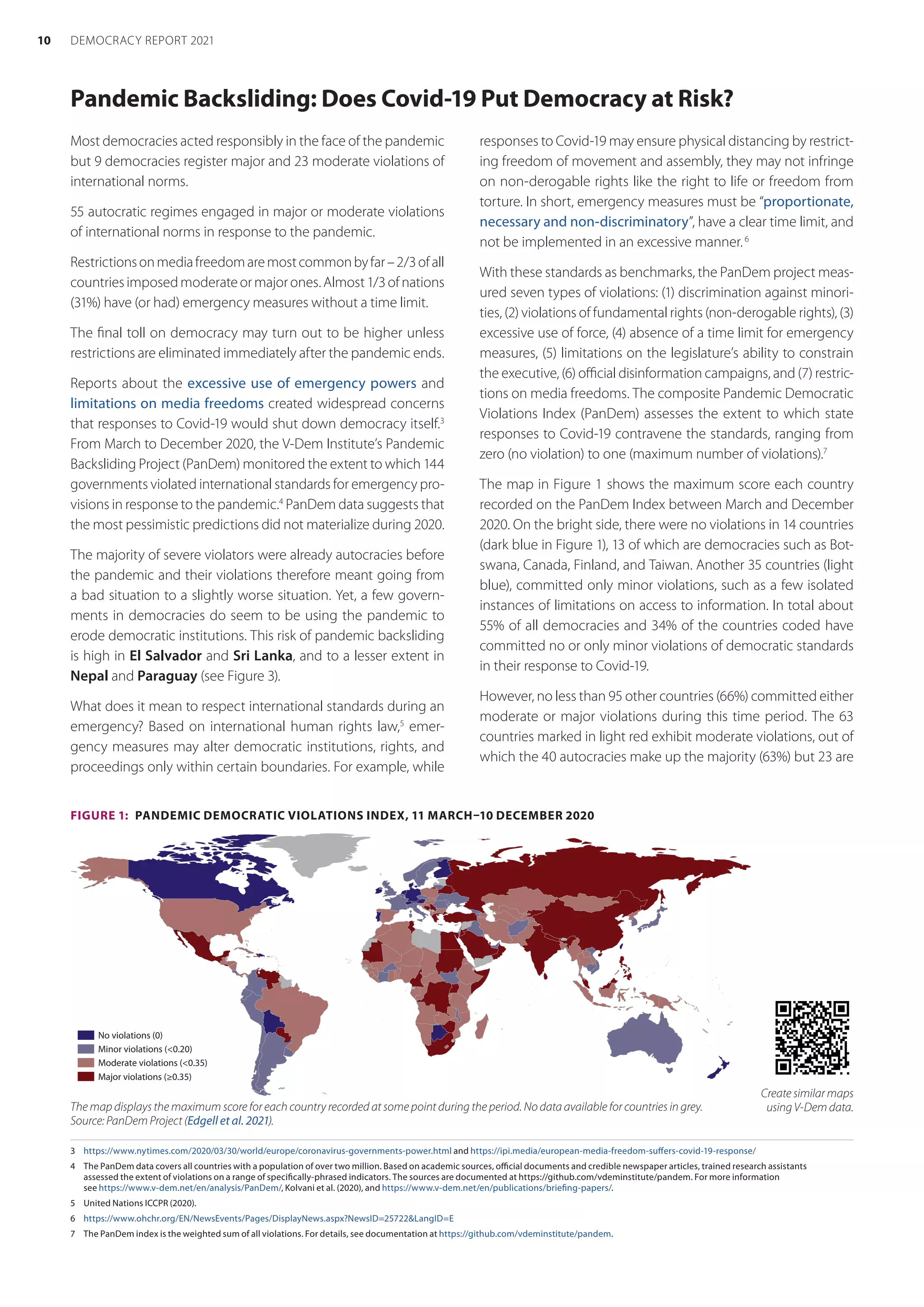Pandemic Backsliding: Does Covid-19 Put Democracy at Risk?
3	 https://www.nytimes.com/2020/03/30/world/europe/coronavirus-governments-power.html and https://ipi.media/european-media-freedom-suffers-covid-19-response/
4	 The PanDem data covers all countries with a population of over two million. Based on academic sources, official documents and credible newspaper articles, trained research assistants
assessed the extent of violations on a range of specifically-phrased indicators. The sources are documented at https://github.com/vdeminstitute/pandem. For more information
see https://www.v-dem.net/en/analysis/PanDem/, Kolvani et al. (2020), and https://www.v-dem.net/en/publications/briefing-papers/. 
5	 United Nations ICCPR (2020).
6	 https://www.ohchr.org/EN/NewsEvents/Pages/DisplayNews.aspx?NewsID=25722LangID=E
7	 The PanDem index is the weighted sum of all violations. For details, see documentation at https://github.com/vdeminstitute/pandem.
Most democracies acted responsibly in the face of the pandemic
but 9 democracies register major and 23 moderate violations of
international norms.
55 autocratic regimes engaged in major or moderate violations
of international norms in response to the pandemic.
Restrictionsonmediafreedomaremostcommonbyfar–2/3ofall
countriesimposedmoderateormajorones.Almost1/3ofnations
(31%) have (or had) emergency measures without a time limit.
The final toll on democracy may turn out to be higher unless
restrictions are eliminated immediately after the pandemic ends.
Reports about the excessive use of emergency powers and
limitations on media freedoms created widespread concerns
that responses to Covid-19 would shut down democracy itself.3
From March to December 2020, the V-Dem Institute’s Pandemic
Backsliding Project (PanDem) monitored the extent to which 144
governments violated international standards for emergency pro-
visions in response to the pandemic.4
PanDem data suggests that
the most pessimistic predictions did not materialize during 2020.
The majority of severe violators were already autocracies before
the pandemic and their violations therefore meant going from
a bad situation to a slightly worse situation. Yet, a few govern-
ments in democracies do seem to be using the pandemic to
erode democratic institutions. This risk of pandemic backsliding
is high in El Salvador and Sri Lanka, and to a lesser extent in
Nepal and Paraguay (see Figure 3).
What does it mean to respect international standards during an
emergency? Based on international human rights law,5
emer-
gency measures may alter democratic institutions, rights, and
proceedings only within certain boundaries. For example, while
responses to Covid-19 may ensure physical distancing by restrict-
ing freedom of movement and assembly, they may not infringe
on non-derogable rights like the right to life or freedom from
torture. In short, emergency measures must be “proportionate,
necessary and non-discriminatory”, have a clear time limit, and
not be implemented in an excessive manner.6
With these standards as benchmarks, the PanDem project meas-
ured seven types of violations: (1) discrimination against minori-
ties, (2) violations of fundamental rights (non-derogable rights), (3)
excessive use of force, (4) absence of a time limit for emergency
measures, (5) limitations on the legislature’s ability to constrain
the executive, (6) official disinformation campaigns, and (7) restric-
tions on media freedoms. The composite Pandemic Democratic
Violations Index (PanDem) assesses the extent to which state
responses to Covid-19 contravene the standards, ranging from
zero (no violation) to one (maximum number of violations).7
The map in Figure 1 shows the maximum score each country
recorded on the PanDem Index between March and December
2020. On the bright side, there were no violations in 14 countries
(dark blue in Figure 1), 13 of which are democracies such as Bot-
swana, Canada, Finland, and Taiwan. Another 35 countries (light
blue), committed only minor violations, such as a few isolated
instances of limitations on access to information. In total about
55% of all democracies and 34% of the countries coded have
committed no or only minor violations of democratic standards
in their response to Covid-19.
However, no less than 95 other countries (66%) committed either
moderate or major violations during this time period. The 63
countries marked in light red exhibit moderate violations, out of
which the 40 autocracies make up the majority (63%) but 23 are
FIGURE 1:  PANDEMIC DEMOCRATIC VIOLATIONS INDEX, 11 MARCH–10 DECEMBER 2020
No violations (0)
Minor violations (0.20)
Moderate violations (0.35)
Major violations (≥0.35)
The map displays the maximum score for each country recorded at some point during the period. No data available for countries in grey.
Source: PanDem Project (Edgell et al. 2021).
Create similar maps
using V-Dem data.
10 DEMOCRACY REPORT 2021
 