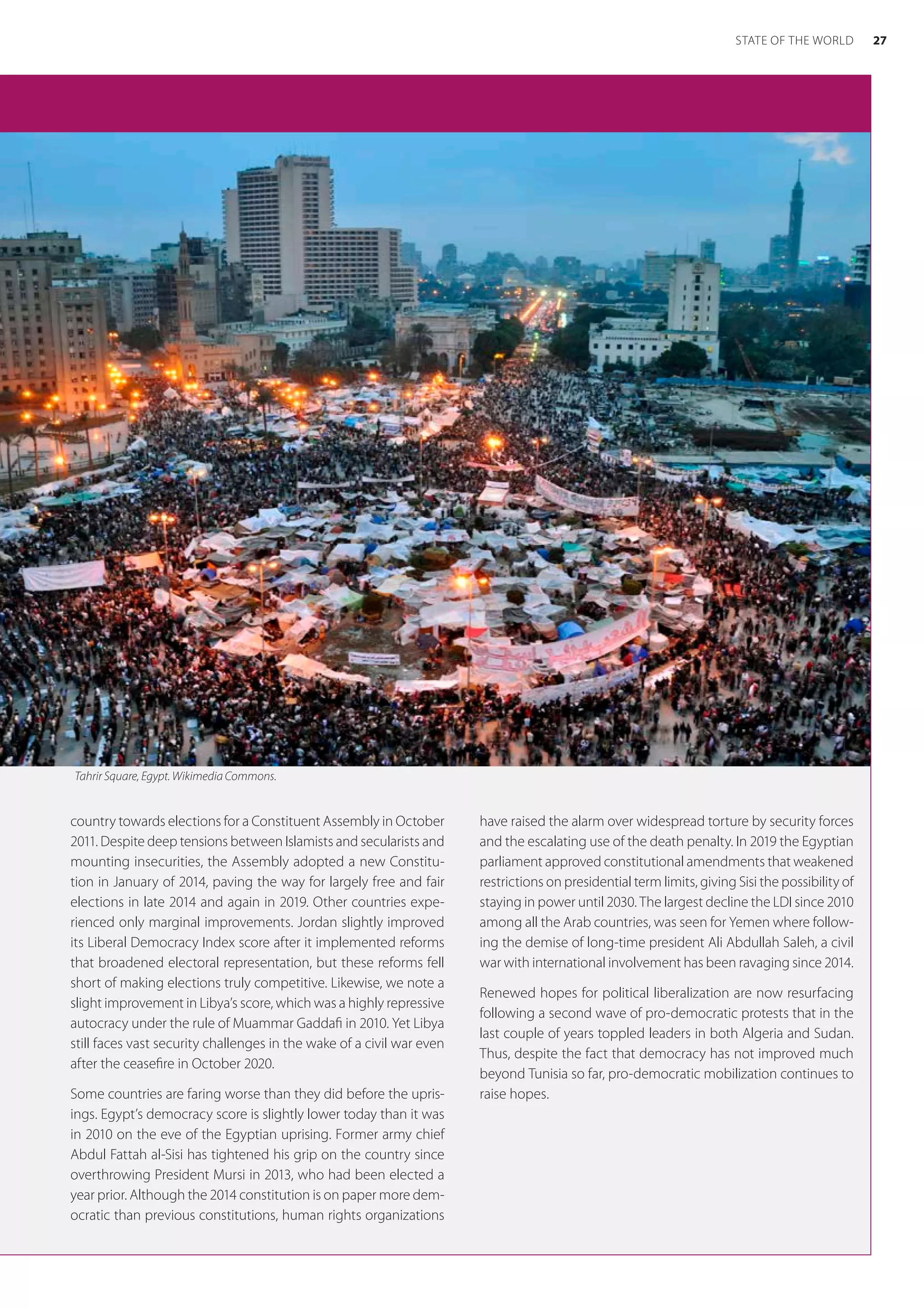 country towards elections for a Constituent Assembly in October
2011. Despite deep tensions between Islamists and secularists and
mounting insecurities, the Assembly adopted a new Constitu-
tion in January of 2014, paving the way for largely free and fair
elections in late 2014 and again in 2019. Other countries expe-
rienced only marginal improvements. Jordan slightly improved
its Liberal Democracy Index score after it implemented reforms
that broadened electoral representation, but these reforms fell
short of making elections truly competitive. Likewise, we note a
slight improvement in Libya’s score, which was a highly repressive
autocracy under the rule of Muammar Gaddafi in 2010. Yet Libya
still faces vast security challenges in the wake of a civil war even
after the ceasefire in October 2020.
Some countries are faring worse than they did before the upris-
ings. Egypt’s democracy score is slightly lower today than it was
in 2010 on the eve of the Egyptian uprising. Former army chief
Abdul Fattah al-Sisi has tightened his grip on the country since
overthrowing President Mursi in 2013, who had been elected a
year prior. Although the 2014 constitution is on paper more dem-
ocratic than previous constitutions, human rights organizations
have raised the alarm over widespread torture by security forces
and the escalating use of the death penalty. In 2019 the Egyptian
parliament approved constitutional amendments that weakened
restrictions on presidential term limits, giving Sisi the possibility of
staying in power until 2030. The largest decline the LDI since 2010
among all the Arab countries, was seen for Yemen where follow-
ing the demise of long-time president Ali Abdullah Saleh, a civil
war with international involvement has been ravaging since 2014.
Renewed hopes for political liberalization are now resurfacing
following a second wave of pro-democratic protests that in the
last couple of years toppled leaders in both Algeria and Sudan.
Thus, despite the fact that democracy has not improved much
beyond Tunisia so far, pro-democratic mobilization continues to
raise hopes.
Tahrir Square, Egypt. Wikimedia Commons.
27
STATE OF THE WORLD
 