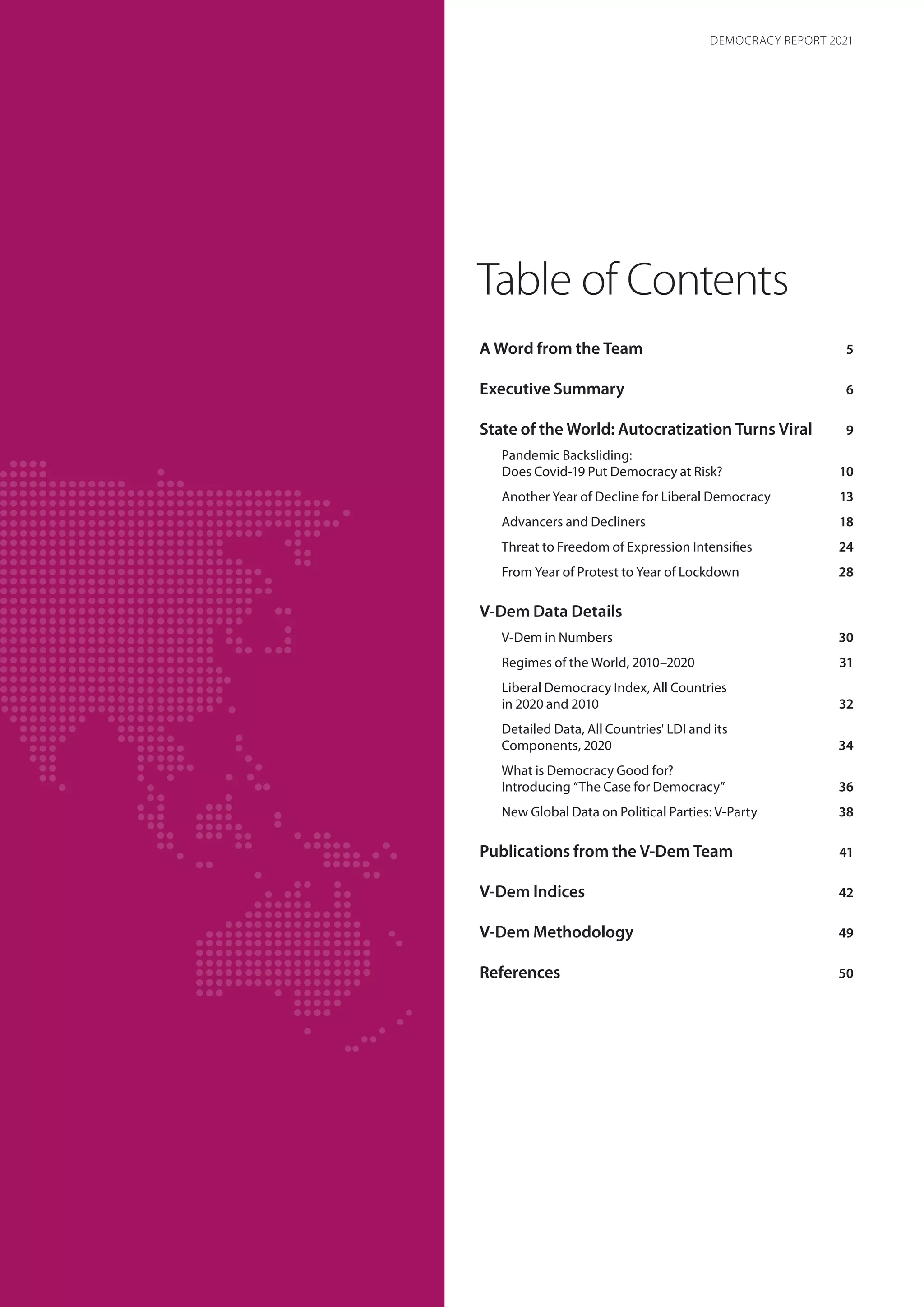 Table of Contents
A Word from the Team5
Executive Summary6
State of the World: Autocratization Turns Viral9
Pandemic Backsliding:
Does Covid-19 Put Democracy at Risk?10
Another Year of Decline for Liberal Democracy 13
Advancers and Decliners18
Threat to Freedom of Expression Intensifies24
From Year of Protest to Year of Lockdown28
V-Dem Data Details
V-Dem in Numbers30
Regimes of the World, 2010–202031
Liberal Democracy Index, All Countries
in 2020 and 201032
Detailed Data, All Countries' LDI and its
Components, 202034
What is Democracy Good for?
Introducing “The Case for Democracy”36
New Global Data on Political Parties: V-Party38
Publications from the V-Dem Team41
V-Dem Indices42
V-Dem Methodology49
References50
DEMOCRACY REPORT 2021
 
