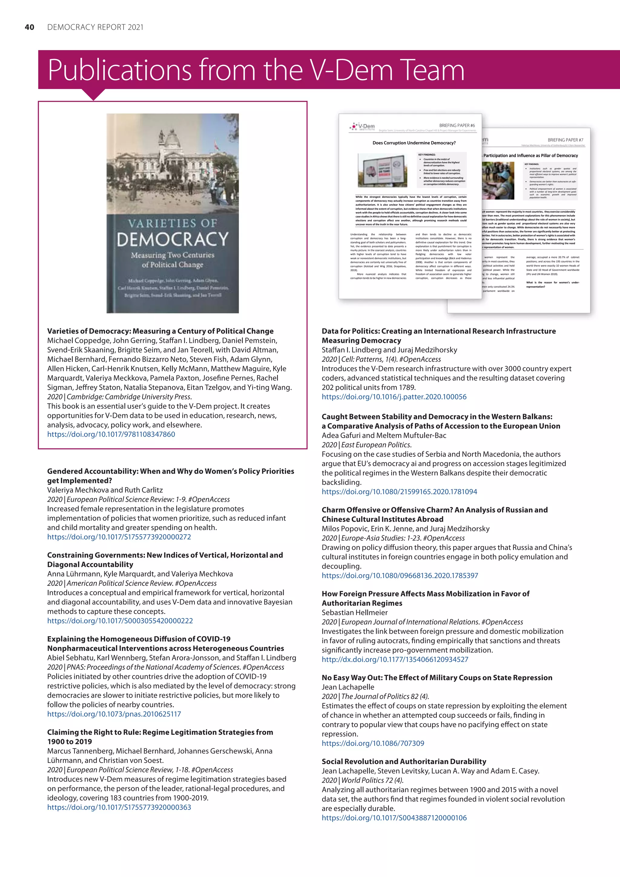 Publications from the V-Dem Team
Varieties of Democracy: Measuring a Century of Political Change
Michael Coppedge, John Gerring, Staffan I. Lindberg, Daniel Pemstein,
Svend-Erik Skaaning, Brigitte Seim, and Jan Teorell, with David Altman,
Michael Bernhard, Fernando Bizzarro Neto, Steven Fish, Adam Glynn,
Allen Hicken, Carl-Henrik Knutsen, Kelly McMann, Matthew Maguire, Kyle
Marquardt, Valeriya Meckkova, Pamela Paxton, Josefine Pernes, Rachel
Sigman, Jeffrey Staton, Natalia Stepanova, Eitan Tzelgov, and Yi-ting Wang.
2020 | Cambridge: Cambridge University Press.
This book is an essential user’s guide to the V-Dem project. It creates
opportunities for V-Dem data to be used in education, research, news,
analysis, advocacy, policy work, and elsewhere.
https://doi.org/10.1017/9781108347860
Gendered Accountability: When and Why do Women’s Policy Priorities
get Implemented?
Valeriya Mechkova and Ruth Carlitz
2020 | European Political Science Review: 1-9. #OpenAccess
Increased female representation in the legislature promotes
implementation of policies that women prioritize, such as reduced infant
and child mortality and greater spending on health.
https://doi.org/10.1017/S1755773920000272
Constraining Governments: New Indices of Vertical, Horizontal and
Diagonal Accountability
Anna Lührmann, Kyle Marquardt, and Valeriya Mechkova
2020 | American Political Science Review. #OpenAccess
Introduces a conceptual and empirical framework for vertical, horizontal
and diagonal accountability, and uses V-Dem data and innovative Bayesian
methods to capture these concepts.
https://doi.org/10.1017/S0003055420000222
Explaining the Homogeneous Diffusion of COVID-19
Nonpharmaceutical Interventions across Heterogeneous Countries
Abiel Sebhatu, Karl Wennberg, Stefan Arora-Jonsson, and Staffan I. Lindberg
2020 | PNAS: Proceedings of the National Academy of Sciences. #OpenAccess
Policies initiated by other countries drive the adoption of COVID-19
restrictive policies, which is also mediated by the level of democracy: strong
democracies are slower to initiate restrictive policies, but more likely to
follow the policies of nearby countries.
https://doi.org/10.1073/pnas.2010625117
Claiming the Right to Rule: Regime Legitimation Strategies from
1900 to 2019
Marcus Tannenberg, Michael Bernhard, Johannes Gerschewski, Anna
Lührmann, and Christian von Soest.
2020 | European Political Science Review, 1-18. #OpenAccess
Introduces new V-Dem measures of regime legitimation strategies based
on performance, the person of the leader, rational-legal procedures, and
ideology, covering 183 countries from 1900-2019.
https://doi.org/10.1017/S1755773920000363
Data for Politics: Creating an International Research Infrastructure
Measuring Democracy
Staffan I. Lindberg and Juraj Medzihorsky
2020 | Cell: Patterns, 1(4). #OpenAccess
Introduces the V-Dem research infrastructure with over 3000 country expert
coders, advanced statistical techniques and the resulting dataset covering
202 political units from 1789.
https://doi.org/10.1016/j.patter.2020.100056
Caught Between Stability and Democracy in the Western Balkans:
a Comparative Analysis of Paths of Accession to the European Union
Adea Gafuri and Meltem Muftuler-Bac
2020 | East European Politics.
Focusing on the case studies of Serbia and North Macedonia, the authors
argue that EU’s democracy ai and progress on accession stages legitimized
the political regimes in the Western Balkans despite their democratic
backsliding.
https://doi.org/10.1080/21599165.2020.1781094
Charm Offensive or Offensive Charm? An Analysis of Russian and
Chinese Cultural Institutes Abroad
Milos Popovic, Erin K. Jenne, and Juraj Medzihorsky
2020 | Europe-Asia Studies: 1-23. #OpenAccess
Drawing on policy diffusion theory, this paper argues that Russia and China’s
cultural institutes in foreign countries engage in both policy emulation and
decoupling.
https://doi.org/10.1080/09668136.2020.1785397
How Foreign Pressure Affects Mass Mobilization in Favor of
Authoritarian Regimes
Sebastian Hellmeier
2020 | European Journal of International Relations. #OpenAccess
Investigates the link between foreign pressure and domestic mobilization
in favor of ruling autocrats, finding empirically that sanctions and threats
significantly increase pro-government mobilization.
http://dx.doi.org/10.1177/1354066120934527
No Easy Way Out: The Effect of Military Coups on State Repression
Jean Lachapelle
2020 | The Journal of Politics 82 (4).
Estimates the effect of coups on state repression by exploiting the element
of chance in whether an attempted coup succeeds or fails, finding in
contrary to popular view that coups have no pacifying effect on state
repression.
https://doi.org/10.1086/707309
Social Revolution and Authoritarian Durability
Jean Lachapelle, Steven Levitsky, Lucan A. Way and Adam E. Casey.
2020 | World Politics 72 (4).
Analyzing all authoritarian regimes between 1900 and 2015 with a novel
data set, the authors find that regimes founded in violent social revolution
are especially durable.
https://doi.org/10.1017/S0043887120000106
BRIEFING PAPER #7
Valeriya Mechkova, University of Gothenburg  V-Dem Researcher
W
Wo
om
me
en
n’
’s
s P
Pa
ar
rt
ti
ic
ci
ip
pa
at
ti
io
on
n a
an
nd
d I
In
nf
fl
lu
ue
en
nc
ce
e a
as
s P
Pi
il
ll
la
ar
r o
of
f D
De
em
mo
oc
cr
ra
ac
cy
y
Even though adult women represent the majority in most countries, they exercise considerably
less political power than men. The most prominent explanations for this phenomenon include
cultural and social barriers (traditional understandings about the role of women in society), but
institutional factors such as gender quotas and proportional electoral systems are also very
important and often much easier to change. While democracies do not necessarily have more
women in powerful positions than autocracies, the former are significantly better at protecting
women’s civil liberties. Yet in autocracies, better protection of women’s rights is associated with
subsequent push for democratic transition. Finally, there is strong evidence that women’s
political empowerment promotes long-term human development, further motivating the need
to ensure better representation of women.
Although adult women represent the
mathematical majority in most countries, they
participate less in political activities and hold
considerably less political power. While the
trends are starting to change, women still
occupy far fewer and less influential political
offices than men do.
In 2019, women only constituted 24.3%
of members in parliament worldwide on
average; occupied a mere 20.7% of cabinet
positions; and across the 195 countries in the
world there were exactly 10 women Heads of
State and 10 Head of Government worldwide
(IPU and UN Women 2019).
What is the reason for women’s under-
representation?
KEY FINDINGS:
• Institutions such as gender quotas and
proportional electoral systems, are among the
most efficient ways to improve women’s political
representation.
• Democracies are better than autocracies at safe-
guarding women’s rights.
• Political empowerment of women is associated
with a number of long-term development goals
such as economic growth and improved
population health.
BRIEFING PAPER #6
Brigitte Seim, University of North Carolina Chapel Hill  Project Manager for Experiments
Does Corruption Undermine Democracy?
While the strongest democracies typically have the lowest levels of corruption, certain
components of democracy may actually increase corruption as countries transition away from
authoritarianism. It is also unclear how citizens’ political engagement changes as they are
informed about the extent of corruption, but evidence shows that when democratic institutions
work with the people to hold officials accountable, corruption declines. A closer look into some
case studies in Africa shows that there is still no definitive causal explanation for how democratic
elections and corruption affect one another, although promising research methods could
uncover more of the truth in the near future.
Understanding the relationship between
corruption and democracy has been a long-
standing goal of both scholars and policymakers.
Yet, the evidence presented to date presents a
murky picture. In the coarsest analysis, countries
with higher levels of corruption tend to have
weak or nonexistent democratic institutions, but
democracies are certainly not universally free of
corruption (Kolstad and Wiig 2016; Drapalova,
2019).
More nuanced analysis indicates that
corruption tends to be higher in new democracies
and then tends to decline as democratic
institutions consolidate. However, there is no
definitive causal explanation for this trend. One
explanation is that punishment for corruption is
more likely under authoritarian rulers than in
fledgling democracies with low voter
participation and knowledge (Bäck and Hadenius
2008). Another is that certain components of
democracy affect corruption in different ways.
While limited freedom of expression and
freedom of association seem to generate higher
corruption, corruption decreases as those
KEY FINDINGS:
• Countries in the midst of
democratization have the highest
levels of corruption.
• Free and fair elections are robustly
linked to lower rates of corruption.
• More evidence is needed surrounding
whether democracy reduces corruption
or corruption inhibits democracy.
40 DEMOCRACY REPORT 2021
 