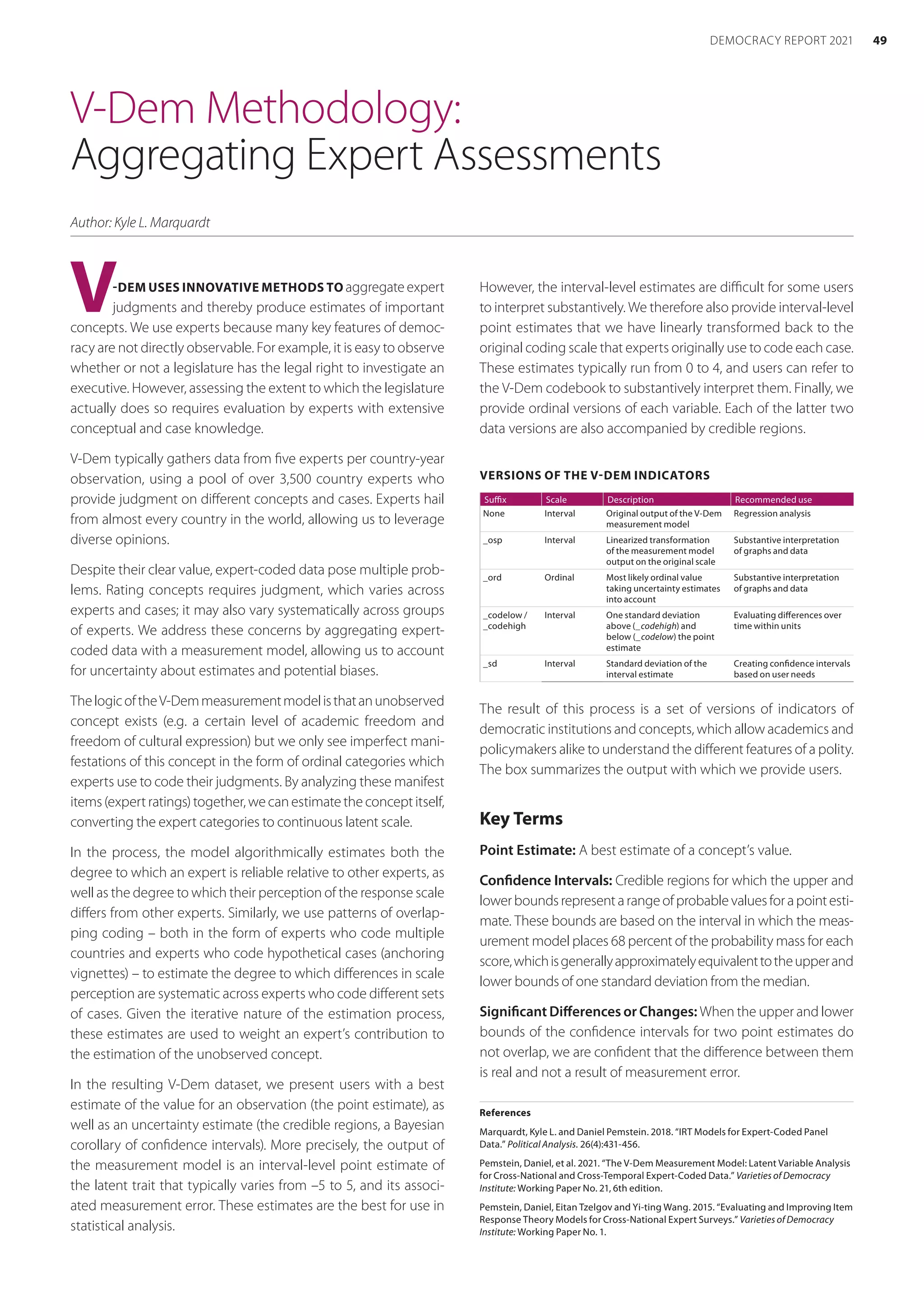 V-Dem Methodology:
Aggregating Expert Assessments
Author: Kyle L. Marquardt
V-DEM USES INNOVATIVE METHODS TO aggregate expert
judgments and thereby produce estimates of important
concepts. We use experts because many key features of democ-
racy are not directly observable. For example, it is easy to observe
whether or not a legislature has the legal right to investigate an
executive. However, assessing the extent to which the legislature
actually does so requires evaluation by experts with extensive
conceptual and case knowledge.
V-Dem typically gathers data from five experts per country-year
observation, using a pool of over 3,500 country experts who
provide judgment on different concepts and cases. Experts hail
from almost every country in the world, allowing us to leverage
diverse opinions.
Despite their clear value, expert-coded data pose multiple prob-
lems. Rating concepts requires judgment, which varies across
experts and cases; it may also vary systematically across groups
of experts. We address these concerns by aggregating expert-
coded data with a measurement model, allowing us to account
for uncertainty about estimates and potential biases.
ThelogicoftheV-Demmeasurementmodelisthatan­unobserved
concept exists (e.g. a certain level of academic freedom and
­
freedom of cultural expression) but we only see imperfect mani-
festations of this concept in the form of ordinal categories which
experts use to code their judgments. By analyzing these manifest
items (expert ratings) together, we can estimate the concept itself,
converting the expert categories to continuous latent scale.
In the process, the model algorithmically estimates both the
degree to which an expert is reliable relative to other experts, as
well as the degree to which their perception of the response scale
differs from other experts. Similarly, we use patterns of overlap-
ping coding – both in the form of experts who code multiple
countries and experts who code hypothetical cases (­
anchoring
vignettes) – to estimate the degree to which differences in scale
perception are systematic across experts who code different sets
of cases. Given the iterative nature of the estimation process,
these estimates are used to weight an expert’s contribution to
the estimation of the unobserved concept.
In the resulting V-Dem dataset, we present users with a best
estimate of the value for an observation (the point estimate), as
well as an uncertainty estimate (the credible regions, a Bayesian
corollary of confidence intervals). More precisely, the output of
the measurement model is an interval-level point estimate of
the latent trait that typically varies from –5 to 5, and its associ-
ated measurement error. These estimates are the best for use in
statistical analysis.
However, the interval-level estimates are difficult for some users
to interpret substantively. We therefore also provide interval-level
point estimates that we have linearly transformed back to the
original coding scale that experts originally use to code each case.
These estimates typically run from 0 to 4, and users can refer to
the V-Dem codebook to substantively interpret them. Finally, we
provide ordinal versions of each variable. Each of the latter two
data versions are also accompanied by credible regions.
VERSIONS OF THE V-DEM INDICATORS
Suffix Scale Description Recommended use
None Interval Original output of the V-Dem
measurement model
Regression analysis
_osp Interval Linearized transformation
of the measurement model
output on the original scale
Substantive interpretation
of graphs and data
_ord Ordinal Most likely ordinal value
taking uncertainty estimates
into account
Substantive interpretation
of graphs and data
_codelow /
_codehigh
Interval One standard deviation
above (_codehigh) and
below (_codelow) the point
estimate
Evaluating differences over
time within units
_sd Interval Standard deviation of the
interval estimate
Creating confidence intervals
based on user needs
The result of this process is a set of versions of indicators of
democratic institutions and concepts, which allow academics and
policymakers alike to understand the different features of a polity.
The box summarizes the output with which we provide users.
Key Terms
Point Estimate: A best estimate of a concept’s value.
Confidence Intervals: Credible regions for which the upper and
lowerboundsrepresentarangeofprobablevaluesforapointesti-
mate. These bounds are based on the interval in which the meas-
urement model places 68 percent of the probability mass for each
score,whichisgenerallyapproximatelyequivalenttotheupperand
lower bounds of one standard deviation from the median.
Significant Differences or Changes: When the upper and lower
bounds of the confidence intervals for two point estimates do
not overlap, we are confident that the difference between them
is real and not a result of measurement error.
References
Marquardt, Kyle L. and Daniel Pemstein. 2018. “IRT Models for Expert-Coded Panel
Data.” Political Analysis. 26(4):431-456.
Pemstein, Daniel, et al. 2021. “The V-Dem Measurement Model: Latent Variable Analysis
for Cross-National and Cross-Temporal Expert-Coded Data.” Varieties of Democracy
Institute: Working Paper No. 21, 6th edition.
Pemstein, Daniel, Eitan Tzelgov and Yi-ting Wang. 2015. “Evaluating and Improving Item
Response Theory Models for Cross-National Expert Surveys.” Varieties of Democracy
Institute: Working Paper No. 1.
49
DEMOCRACY REPORT 2021
 