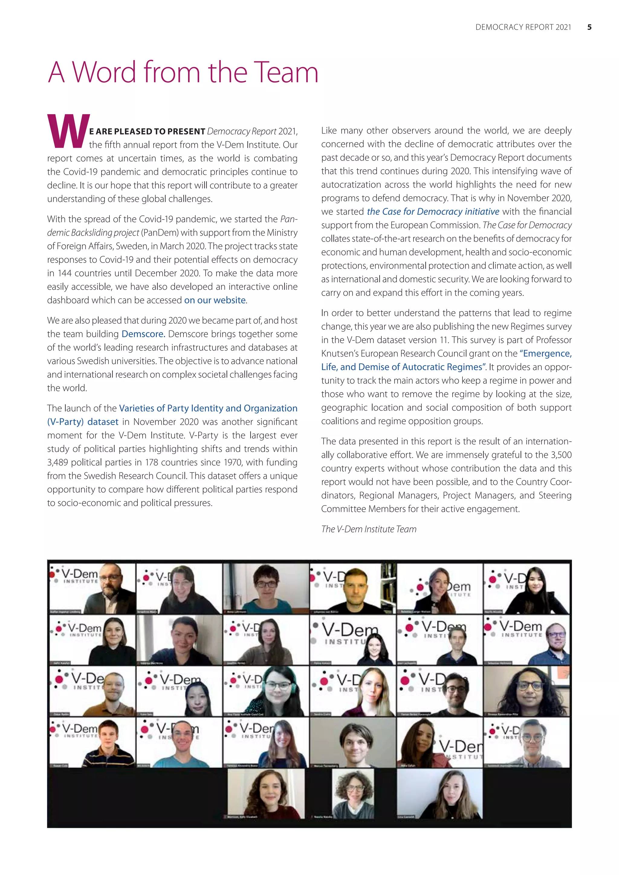 A Word from the Team
WE ARE PLEASED TO PRESENT DemocracyReport 2021,
the fifth annual report from the V-Dem Institute. Our
report comes at uncertain times, as the world is combating
the Covid-19 pandemic and democratic principles continue to
decline. It is our hope that this report will contribute to a greater
understanding of these global challenges.
With the spread of the Covid-19 pandemic, we started the Pan-
demicBackslidingproject (PanDem) with support from the Ministry
of Foreign Affairs, Sweden, in March 2020. The project tracks state
responses to Covid-19 and their potential effects on democracy
in 144 countries until December 2020. To make the data more
easily accessible, we have also developed an interactive online
dashboard which can be accessed on our website.
We are also pleased that during 2020 we became part of, and host
the team building Demscore. Demscore brings together some
of the world’s leading research infrastructures and databases at
various Swedish universities. The objective is to advance national
and international research on complex societal challenges facing
the world.
The launch of the Varieties of Party Identity and Organization
(V-Party) dataset in November 2020 was another significant
moment for the V-Dem Institute. V-Party is the largest ever
study of political parties highlighting shifts and trends within
3,489 political parties in 178 countries since 1970, with funding
from the Swedish Research Council. This dataset offers a unique
opportunity to compare how different political parties respond
to socio-economic and political pressures.
Like many other observers around the world, we are deeply
concerned with the decline of democratic attributes over the
past decade or so, and this year’s Democracy Report documents
that this trend continues during 2020. This intensifying wave of
autocratization across the world highlights the need for new
programs to defend democracy. That is why in November 2020,
we started the Case for Democracy initiative with the financial
support from the European Commission. The Case for Democracy
collates state-of-the-art research on the benefits of democracy for
economic and human development, health and socio-economic
protections, environmental protection and climate action, as well
as international and domestic security. We are looking forward to
carry on and expand this effort in the coming years.
In order to better understand the patterns that lead to regime
change, this year we are also publishing the new Regimes survey
in the V-Dem dataset version 11. This survey is part of Professor
Knutsen’s European Research Council grant on the “Emergence,
Life, and Demise of Autocratic Regimes”. It provides an oppor-
tunity to track the main actors who keep a regime in power and
those who want to remove the regime by looking at the size,
geographic location and social composition of both support
coalitions and regime opposition groups.
The data presented in this report is the result of an internation-
ally collaborative effort. We are immensely grateful to the 3,500
country experts without whose contribution the data and this
report would not have been possible, and to the Country Coor-
dinators, Regional Managers, Project Managers, and Steering
Committee Members for their active engagement.
The V-Dem Institute Team
5
DEMOCRACY REPORT 2021
 