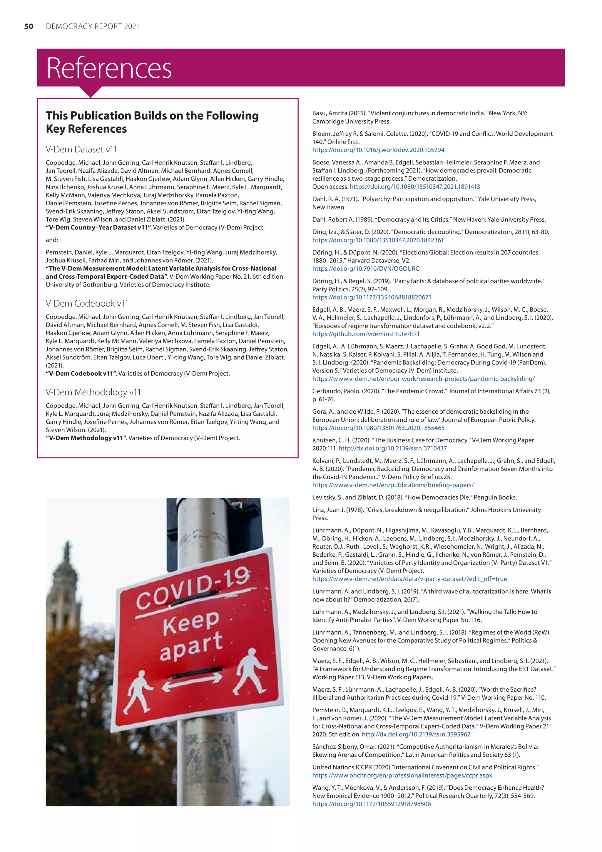 References
This Publication Builds on the Following
Key References
V-Dem Dataset v11
Coppedge, Michael, John Gerring, Carl Henrik Knutsen, Staffan I. Lindberg,
Jan Teorell, Nazifa Alizada, David Altman, Michael Bernhard, Agnes Cornell,
M. Steven Fish, Lisa Gastaldi, Haakon Gjerløw, Adam Glynn, Allen Hicken, Garry Hindle,
Nina Ilchenko, Joshua Krusell, Anna Lührmann, Seraphine F. Maerz, Kyle L. Marquardt,
Kelly McMann, Valeriya Mechkova, Juraj Medzihorsky, Pamela Paxton,
Daniel Pemstein, Josefine Pernes, Johannes von Römer, Brigitte Seim, Rachel Sigman,
Svend-Erik Skaaning, Jeffrey Staton, Aksel Sundström, Eitan Tzelg ov, Yi-ting Wang,
Tore Wig, Steven Wilson, and Daniel Ziblatt. (2021).
“V-Dem Country–Year Dataset v11”. Varieties of Democracy (V-Dem) Project.
and:
Pemstein, Daniel, Kyle L. Marquardt, Eitan Tzelgov, Yi-ting Wang, Juraj Medzihorsky,
Joshua Krusell, Farhad Miri, and Johannes von Römer. (2021).
“The V-Dem Measurement Model: Latent Variable Analysis for Cross-National
and Cross-Temporal Expert-Coded Data”. V-Dem Working Paper No. 21. 6th edition.
University of Gothenburg: Varieties of Democracy Institute.
V-Dem Codebook v11
Coppedge, Michael, John Gerring, Carl Henrik Knutsen, Staffan I. Lindberg, Jan Teorell,
David Altman, Michael Bernhard, Agnes Cornell, M. Steven Fish, Lisa Gastaldi,
Haakon Gjerløw, Adam Glynn, Allen Hicken, Anna Lührmann, Seraphine F. Maerz,
Kyle L. Marquardt, Kelly McMann, Valeriya Mechkova, Pamela Paxton, Daniel Pemstein,
Johannes von Römer, Brigitte Seim, Rachel Sigman, Svend-Erik Skaaning, Jeffrey Staton,
Aksel Sundtröm, Eitan Tzelgov, Luca Uberti, Yi-ting Wang, Tore Wig, and Daniel Ziblatt.
(2021).
“V-Dem Codebook v11”. Varieties of Democracy (V-Dem) Project.
V-Dem Methodology v11
Coppedge, Michael, John Gerring, Carl Henrik Knutsen, Staffan I. Lindberg, Jan Teorell,
Kyle L. Marquardt, Juraj Medzihorsky, Daniel Pemstein, Nazifa Alizada, Lisa Gastaldi,
Garry Hindle, Josefine Pernes, Johannes von Römer, Eitan Tzelgov, Yi-ting Wang, and
Steven Wilson. (2021).
“V-Dem Methodology v11”. Varieties of Democracy (V-Dem) Project.
Basu, Amrita (2015). “Violent conjunctures in democratic India.” New York, NY:
Cambridge University Press.
Bloem, Jeffrey R.  Salemi, Colette. (2020). “COVID-19 and Conflict. World Development
140.” Online first.
https://doi.org/10.1016/j.worlddev.2020.105294
Boese, Vanessa A., Amanda B. Edgell, Sebastian Hellmeier, Seraphine F. Maerz, and
Staffan I. Lindberg. (Forthcoming 2021). “How democracies prevail: Democratic
resilience as a two-stage process.” Democratization.
Open access: https://doi.org/10.1080/13510347.2021.1891413
Dahl, R. A. (1971). “Polyarchy: Participation and opposition.” Yale University Press,
New Haven.
Dahl, Robert A. (1989). “Democracy and Its Critics.” New Haven: Yale University Press.
Ding, Iza.,  Slater, D. (2020). “Democratic decoupling.” Democratization, 28 (1), 63-80.
https://doi.org/10.1080/13510347.2020.1842361
Döring, H.,  Düpont, N. (2020). “Elections Global: Election results in 207 countries,
1880–2015.” Harvard Dataverse, V2.
https://doi.org/10.7910/DVN/OGOURC
Döring, H.,  Regel, S. (2019). “Party facts: A database of political parties worldwide.”
Party Politics, 25(2), 97–109.
https://doi.org/10.1177/1354068818820671
Edgell, A. B., Maerz, S. F., Maxwell, L., Morgan, R., Medzihorsky, J., Wilson, M. C., Boese,
V. A., Hellmeier, S., Lachapelle, J., Lindenfors, P., Lührmann, A., and Lindberg, S. I. (2020).
“Episodes of regime transformation dataset and codebook, v2.2.”
https://github.com/vdeminstitute/ERT
Edgell, A., A. Lührmann, S. Maerz, J. Lachapelle, S. Grahn, A. Good God, M. Lundstedt,
N. Natsika, S. Kaiser, P. Kolvani, S. Pillai, A. Alijla, T. Fernandes, H. Tung, M. Wilson and
S. I. Lindberg. (2020). “Pandemic Backsliding: Democracy During Covid-19 (PanDem),
Version 5.” Varieties of Democracy (V-Dem) Institute.
https://www.v-dem.net/en/our-work/research-projects/pandemic-backsliding/
Gerbaudo, Paolo. (2020). “The Pandemic Crowd.” Journal of International Affairs 73 (2),
p. 61-76.
Gora, A., and de Wilde, P. (2020). “The essence of democratic backsliding in the
European Union: deliberation and rule of law.” Journal of European Public Policy.
https://doi.org/10.1080/13501763.2020.1855465
Knutsen, C. H. (2020). “The Business Case for Democracy.” V-Dem Working Paper
2020:111. http://dx.doi.org/10.2139/ssrn.3710437
Kolvani, P., Lundstedt, M., Maerz, S. F., Lührmann, A., Lachapelle, J., Grahn, S., and Edgell,
A. B. (2020). “Pandemic Backsliding: Democracy and Disinformation Seven Months into
the Covid-19 Pandemic.” V-Dem Policy Brief no.25.
https://www.v-dem.net/en/publications/briefing-papers/
Levitsky, S., and Ziblatt, D. (2018). “How Democracies Die.” Penguin Books.
Linz, Juan J. (1978). “Crisis, breakdown  reequilibration.” Johns Hopkins University
Press.
Lührmann, A., Düpont, N., Higashijima, M., Kavasoglu, Y.B., Marquardt, K.L., Bernhard,
M., Döring, H., Hicken, A., Laebens, M., Lindberg, S.I., Medzihorsky, J., Neundorf, A.,
Reuter, O.J., Ruth–Lovell, S., Weghorst, K.R., Wiesehomeier, N., Wright, J., Alizada, N.,
Bederke, P., Gastaldi, L., Grahn, S., Hindle, G., Ilchenko, N., von Römer, J., Pemstein, D.,
and Seim, B. (2020). “Varieties of Party Identity and Organization (V–Party) Dataset V1.”
Varieties of Democracy (V-Dem) Project.
https://www.v-dem.net/en/data/data/v-party-dataset/?edit_off=true
Lührmann, A. and Lindberg, S. I. (2019). “A third wave of autocratization is here: What is
new about it?” Democratization, 26(7).
Lührmann, A., Medzihorsky, J., and Lindberg, S.I. (2021). “Walking the Talk: How to
Identify Anti-Pluralist Parties”. V-Dem Working Paper No. 116.
Lührmann, A., Tannenberg, M., and Lindberg, S. I. (2018). “Regimes of the World (RoW):
Opening New Avenues for the Comparative Study of Political Regimes.” Politics 
Governance, 6(1).
Maerz, S. F., Edgell, A. B., Wilson, M. C., Hellmeier, Sebastian., and Lindberg, S. I. (2021).
“A Framework for Understanding Regime Transformation: Introducing the ERT Dataset.”
Working Paper 113, V-Dem Working Papers.
Maerz, S. F., Lührmann, A., Lachapelle, J., Edgell, A. B. (2020). “Worth the Sacrifice?
Illiberal and Authoritarian Practices during Covid-19.” V-Dem Working Paper No. 110.
Pemstein, D., Marquardt, K.L., Tzelgov, E., Wang, Y. T., Medzihorsky, J., Krusell, J., Miri,
F., and von Römer, J. (2020). “The V-Dem Measurement Model: Latent Variable Analysis
for Cross-National and Cross-Temporal Expert-Coded Data.” V-Dem Working Paper 21:
2020. 5th edition. http://dx.doi.org/10.2139/ssrn.3595962
Sánchez-Sibony, Omar. (2021). “Competitive Authoritarianism in Morales’s Bolivia:
Skewing Arenas of Competition.” Latin American Politics and Society 63 (1).
United Nations ICCPR (2020).“International Covenant on Civil and Political Rights.”
https://www.ohchr.org/en/professionalinterest/pages/ccpr.aspx
Wang, Y. T., Mechkova, V.,  Andersson, F. (2019). “Does Democracy Enhance Health?
New Empirical Evidence 1900–2012.” Political Research Quarterly, 72(3), 554-569.
https://doi.org/10.1177/1065912918798506
50 DEMOCRACY REPORT 2021
 