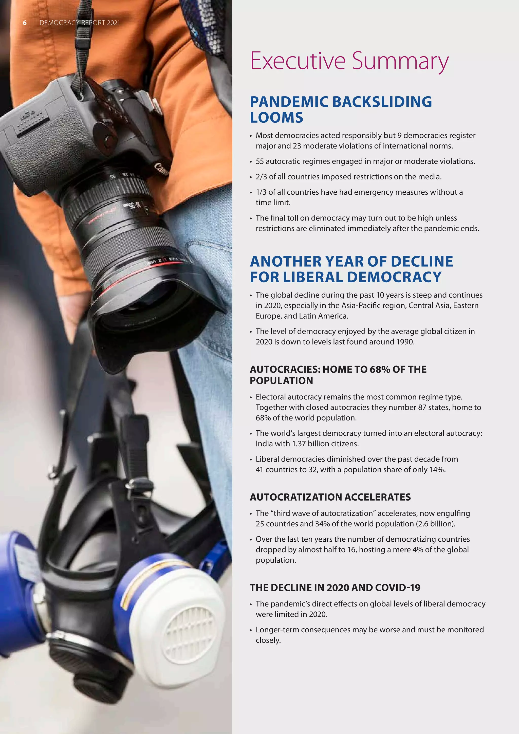 Executive Summary
PANDEMIC BACKSLIDING
LOOMS
•	 Most democracies acted responsibly but 9 democracies register
major and 23 moderate violations of international norms.
•	 55 autocratic regimes engaged in major or moderate violations.
•	 2/3 of all countries imposed restrictions on the media.
•	 1/3 of all countries have had emergency measures without a
time limit.
•	 The final toll on democracy may turn out to be high unless
restrictions are eliminated immediately after the pandemic ends.
ANOTHER YEAR OF DECLINE
FOR LIBERAL DEMOCRACY
•	 The global decline during the past 10 years is steep and continues
in 2020, especially in the Asia-Pacific region, Central Asia, Eastern
Europe, and Latin America.
•	 The level of democracy enjoyed by the average global citizen in
2020 is down to levels last found around 1990.
AUTOCRACIES: HOME TO 68% OF THE
POPULATION
•	 Electoral autocracy remains the most common regime type.
Together with closed autocracies they number 87 states, home to
68% of the world population.
•	 The world’s largest democracy turned into an electoral autocracy:
India with 1.37 billion citizens.
•	 Liberal democracies diminished over the past decade from
41 countries to 32, with a population share of only 14%.
AUTOCRATIZATION ACCELERATES
•	 The “third wave of autocratization” accelerates, now engulfing
25 countries and 34% of the world population (2.6 billion).
•	 Over the last ten years the number of democratizing countries
dropped by almost half to 16, hosting a mere 4% of the global
population.
THE DECLINE IN 2020 AND COVID-19
•	 The pandemic’s direct effects on global levels of liberal democracy
were limited in 2020.
•	 Longer-term consequences may be worse and must be monitored
closely.
6 DEMOCRACY REPORT 2021
 