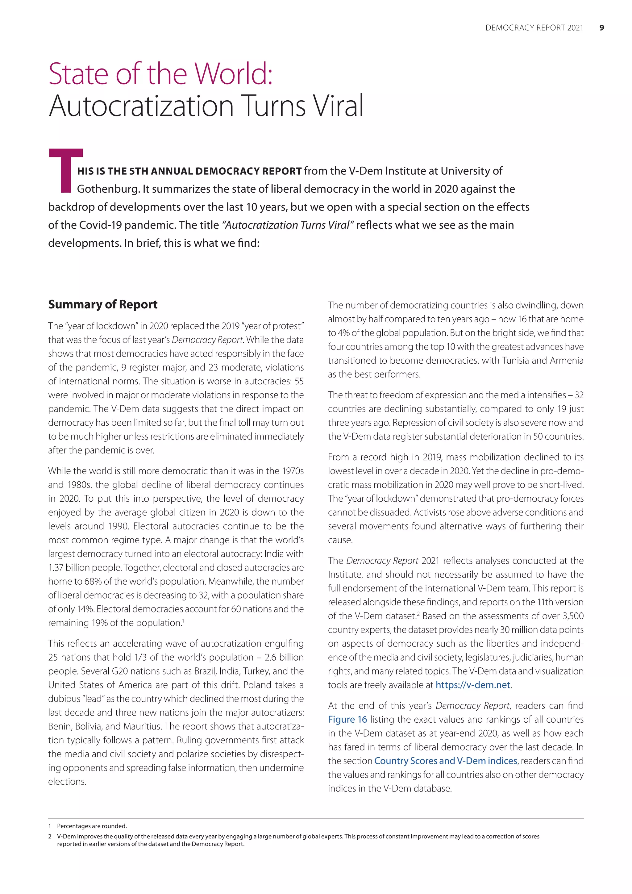 State of the World:
Autocratization Turns Viral
THIS IS THE 5TH ANNUAL DEMOCRACY REPORT from the V-Dem Institute at University of
Gothenburg. It summarizes the state of liberal democracy in the world in 2020 against the
backdrop of developments over the last 10 years, but we open with a special section on the ­effects
of the Covid-19 pandemic. The title “Autocratization Turns Viral” reflects what we see as the main
developments. In brief, this is what we find:
1	 Percentages are rounded.
2	 V-Dem improves the quality of the released data every year by engaging a large number of global experts. This process of constant improvement may lead to a correction of scores
reported in earlier versions of the dataset and the Democracy Report.
Summary of Report
The “year of lockdown” in 2020 replaced the 2019 “year of protest”
that was the focus of last year’s Democracy Report. While the data
shows that most democracies have acted responsibly in the face
of the pandemic, 9 register major, and 23 moderate, violations
of international norms. The situation is worse in autocracies: 55
were involved in major or moderate violations in response to the
pandemic. The V-Dem data suggests that the direct impact on
democracy has been limited so far, but the final toll may turn out
to be much higher unless restrictions are eliminated immediately
after the pandemic is over.
While the world is still more democratic than it was in the 1970s
and 1980s, the global decline of liberal democracy continues
in 2020. To put this into perspective, the level of democracy
enjoyed by the average global citizen in 2020 is down to the
levels around 1990. Electoral autocracies continue to be the
most common regime type. A major change is that the world’s
largest democracy turned into an electoral autocracy: India with
1.37 billion people. Together, electoral and closed autocracies are
home to 68% of the world’s population. Meanwhile, the number
of liberal democracies is decreasing to 32, with a population share
of only 14%. Electoral democracies account for 60 nations and the
remaining 19% of the population.1
This reflects an accelerating wave of autocratization engulfing
25 nations that hold 1/3 of the world’s population – 2.6 billion
people. Several G20 nations such as Brazil, India, Turkey, and the
United States of America are part of this drift. Poland takes a
dubious “lead” as the country which declined the most during the
last decade and three new nations join the major autocratizers:
Benin, Bolivia, and Mauritius. The report shows that autocratiza-
tion typically follows a pattern. Ruling governments first attack
the media and civil society and polarize societies by disrespect-
ing opponents and spreading false information, then undermine
elections.
The number of democratizing countries is also dwindling, down
almost by half compared to ten years ago – now 16 that are home
to 4% of the global population. But on the bright side, we find that
four countries among the top 10 with the greatest advances have
transitioned to become democracies, with Tunisia and Armenia
as the best performers.
The threat to freedom of expression and the media intensifies – 32
countries are declining substantially, compared to only 19 just
three years ago. Repression of civil society is also severe now and
the V-Dem data register substantial deterioration in 50 countries.
From a record high in 2019, mass mobilization declined to its
lowest level in over a decade in 2020. Yet the decline in pro-demo-
cratic mass mobilization in 2020 may well prove to be short-lived.
The “year of lockdown” demonstrated that pro-democracy forces
cannot be dissuaded. Activists rose above adverse conditions and
several movements found alternative ways of furthering their
cause.
The Democracy Report 2021 reflects analyses conducted at the
Institute, and should not necessarily be assumed to have the
full endorsement of the international V-Dem team. This report is
released alongside these findings, and reports on the 11th version
of the V-Dem dataset.2
Based on the assessments of over 3,500
country experts, the dataset provides nearly 30 million data points
on aspects of democracy such as the liberties and independ-
ence of the media and civil society, legislatures, judiciaries, human
rights, and many related topics. The V-Dem data and visualization
tools are freely available at https://v-dem.net.
At the end of this year’s Democracy Report, readers can find
Figure 16 listing the exact values and rankings of all countries
in the V-Dem dataset as at year-end 2020, as well as how each
has fared in terms of liberal democracy over the last decade. In
the section Country Scores and V-Dem indices, readers can find
the values and rankings for all countries also on other democracy
indices in the V-Dem database.
9
DEMOCRACY REPORT 2021
 