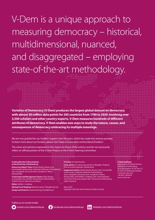 Produced by the V-Dem Institute
at the University of Gothenburg
Democracy Report Team: Nazifa Alizada, Rowan Cole,
Lisa Gastaldi, Sandra Grahn, Sebastian Hellmeier, Palina Kolvani,
Jean Lachapelle, Anna Lührmann, Seraphine F. Maerz,
Shreeya Pillai.
V-Dem Data and Management Team: Nazifa Alizada,
Lisa Gastaldi, Garry Hindle, Nina Ilchenko, Dafni Kalafati,
Josefine Pernes, Johannes von Römer.
Editor: Staffan I. Lindberg.
Editing/Proof-Reading: Katherine Stuart, ToEnglish Pty Ltd.
Design and Final Art: Harald Schörnig, Frank & Earnest.
Printing: GU Interntryckeri.
Cover photo: Pro-democracy protest in Bangkok, Thailand.
Picture by Varit Soponpis, Shutterstock.
Suggested citation: Nazifa Alizada, Rowan Cole, Lisa Gastaldi,
Sandra Grahn, Sebastian Hellmeier, Palina Kolvani,
Jean Lachapelle, Anna Lührmann, Seraphine F. Maerz,
Shreeya Pillai, and Staffan I. Lindberg. 2021. Autocratization
Turns Viral. Democracy Report 2021. University of Gothenburg:
V-Dem Institute.
March 2021
Copyright ©2021 by V-Dem Institute. All rights reserved.
V-Dem Institute:
Department of Political Science
University of Gothenburg
Sprängkullsgatan 19, P.O. box 711
SE-405 30 Gothenburg Sweden
contact@v-dem.net
+46 (0)31 786 30 43
www.v-dem.net
facebook.com/vdeminstitute
twitter.com/vdeminstitute linkedin.com/vdeminstitute
Follow us on social media
V-Dem is a unique approach to
measuring democracy – historical,
multidimensional, nuanced,
and disaggregated – employing
state-of-the-art methodology.
We are very grateful for our funders’ support over the years, which has made this venture possible.
To learn more about our funders, please visit: https://www.v-dem.net/en/about/funders/.
The views and opinions expressed in this report are those of the authors and do not necessarily
reflect an official position of the V-Dem Project or the V-Dem Steering Committee.
Varieties of Democracy (V-Dem) produces the largest global dataset on democracy
with almost 30 million data points for 202 countries from 1789 to 2020. Involving over
3,500 scholars and other country experts, V-Dem measures hundreds of different
attributes of democracy. V-Dem enables new ways to study the nature, causes, and
consequences of democracy embracing its multiple meanings.
 