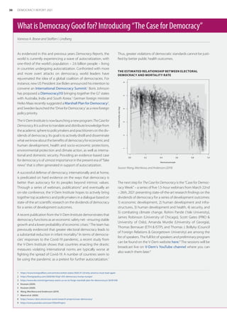 WhatisDemocracyGoodfor?Introducing“TheCaseforDemocracy”
Vanessa A. Boese and Staffan I. Lindberg
1	 https://www.foreignaffairs.com/articles/united-states/2020-01-23/why-america-must-lead-again
2	 https://foreignpolicy.com/2020/06/10/g7-d10-democracy-trump-europe/
3	 https://www.dw.com/en/germany-wants-us-eu-to-forge-marshall-plan-for-democracy/a-56181438
4	 Knutsen (2020).
5	 Knutsen (2020).
6	 Wang, Mechkova and Andersson (2019).
7	 Maerz et al. (2020).
8	 https://www.v-dem.net/en/our-work/research-projects/case-democracy/
9	 https://www.youtube.com/user/VDemProject
As evidenced in this and previous years Democracy Reports, the
world is currently experiencing a wave of autocratization, with
one-third of the world’s population – 2.6 billion people – living
in countries undergoing autocratization. Confronted with more
and more overt attacks on democracy, world leaders have
rejuvenated the idea of a global coalition of democracies. For
instance, new US President Joe Biden announced his intention to
convene an International Democracy Summit.1
Boris Johnson
has proposed a D(emocracy)10 bringing together the G7 states
with Australia, India and South Korea.2
German foreign minister
Heiko Maas recently suggested a Marshall Plan for Democracy3
,
andSwedenlaunchedthe‘DriveforDemocracy’asanewforeign
policy priority.
TheV-DemInstituteisnowlaunchinganewprogram:TheCasefor
Democracy.Itisadrivetotranslateanddistributeknowledgefrom
theacademicspheretopolicymakersandpractitionersonthediv-
idends of democracy. Its goal is to actively distill and disseminate
whatweknowaboutthebenefitsofdemocracyforeconomicand
human development, health and socio-economic protections,
environmental protection and climate action, as well as interna-
tional and domestic security. Providing an evidence-based case
for democracy is of utmost importance in the present era of “fake
news” that is often generated in support of autocratization.
A successful defense of democracy, internationally and at home,
is predicated on hard evidence on the ways that democracy is
better than autocracy for its peoples beyond intrinsic values.
Through a series of webinars, publications4
and eventually an
on-site conference, the V-Dem Institute hopes to actively bring
together top academics and policymakers in a dialogue based on
state-of-the art scientific research on the dividends of democracy
for a series of development outcomes.
A recent publication from the V-Dem Institute demonstrates that
democracy functions as an economic safety net - ensuring stable
growth and a lower probability of economic crises.5
The team has
previously evidenced that greater electoral democracy leads to
a substantial reduction in infant mortality.6
In terms of democra-
cies’ responses to the Covid-19 pandemic, a recent study from
the V-Dem Institute shows that countries enacting the drastic
measures violating international norms are typically worse at
fighting the spread of Covid-19. A number of countries seem to
be using the pandemic as a pretext for further autocratization.7
Thus, greater violations of democratic standards cannot be justi-
fied by better public health outcomes.
THE ESTIMATED RELATIONSHIP BETWEEN ELECTORAL
DEMOCRACY AND MORTALITY RATE
0.0 0.2 0.4 0.6 0.8 1.0
1
2
3
4
5
6
Electoral principle
Infant
mortality
rate
(log)
Source: Wang, Mechkova, and Andersson (2019).
The next step for The Case for Democracy is the “Case for Democ-
racy Week” – a series of five 1.5-hour webinars from March 22nd
– 26th, 2021 presenting state-of-the-art research findings on the
dividends of democracy for a series of development outcomes:
1) economic development, 2) human development and infra-
structures, 3) human development and health, 4) security, and
5) combating climate change. Rohini Pande (Yale University),
James Robinson (University of Chicago), Scott Gates (PRIO 
University of Oslo), Amanda Murdie (University of Georgia),
Thomas Bernauer (ETH  ISTP), and Thomas J. Bollyky (Council
of Foreign Relations  Georgetown University) are among the
list of speakers. The full list of speakers and preliminary program
can be found on the V-Dem website here.8
The sessions will be
broadcast live on V-Dem’s YouTube channel where you can
also watch them later.9
36 DEMOCRACY REPORT 2021
 