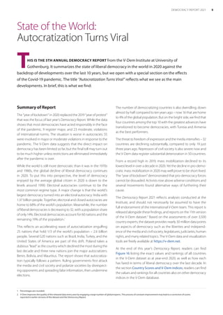 State of the World:
Autocratization Turns Viral
THIS IS THE 5TH ANNUAL DEMOCRACY REPORT from the V-Dem Institute at University of
Gothenburg. It summarizes the state of liberal democracy in the world in 2020 against the
backdrop of developments over the last 10 years, but we open with a special section on the ­effects
of the Covid-19 pandemic. The title “Autocratization Turns Viral” reflects what we see as the main
developments. In brief, this is what we find:
1	 Percentages are rounded.
2	 V-Dem improves the quality of the released data every year by engaging a large number of global experts. This process of constant improvement may lead to a correction of scores
reported in earlier versions of the dataset and the Democracy Report.
Summary of Report
The “year of lockdown” in 2020 replaced the 2019 “year of protest”
that was the focus of last year’s Democracy Report. While the data
shows that most democracies have acted responsibly in the face
of the pandemic, 9 register major, and 23 moderate, violations
of international norms. The situation is worse in autocracies: 55
were involved in major or moderate violations in response to the
pandemic. The V-Dem data suggests that the direct impact on
democracy has been limited so far, but the final toll may turn out
to be much higher unless restrictions are eliminated immediately
after the pandemic is over.
While the world is still more democratic than it was in the 1970s
and 1980s, the global decline of liberal democracy continues
in 2020. To put this into perspective, the level of democracy
enjoyed by the average global citizen in 2020 is down to the
levels around 1990. Electoral autocracies continue to be the
most common regime type. A major change is that the world’s
largest democracy turned into an electoral autocracy: India with
1.37 billion people. Together, electoral and closed autocracies are
home to 68% of the world’s population. Meanwhile, the number
of liberal democracies is decreasing to 32, with a population share
of only 14%. Electoral democracies account for 60 nations and the
remaining 19% of the population.1
This reflects an accelerating wave of autocratization engulfing
25 nations that hold 1/3 of the world’s population – 2.6 billion
people. Several G20 nations such as Brazil, India, Turkey, and the
United States of America are part of this drift. Poland takes a
dubious “lead” as the country which declined the most during the
last decade and three new nations join the major autocratizers:
Benin, Bolivia, and Mauritius. The report shows that autocratiza-
tion typically follows a pattern. Ruling governments first attack
the media and civil society and polarize societies by disrespect-
ing opponents and spreading false information, then undermine
elections.
The number of democratizing countries is also dwindling, down
almost by half compared to ten years ago – now 16 that are home
to 4% of the global population. But on the bright side, we find that
four countries among the top 10 with the greatest advances have
transitioned to become democracies, with Tunisia and Armenia
as the best performers.
The threat to freedom of expression and the media intensifies – 32
countries are declining substantially, compared to only 19 just
three years ago. Repression of civil society is also severe now and
the V-Dem data register substantial deterioration in 50 countries.
From a record high in 2019, mass mobilization declined to its
lowest level in over a decade in 2020. Yet the decline in pro-demo-
cratic mass mobilization in 2020 may well prove to be short-lived.
The “year of lockdown” demonstrated that pro-democracy forces
cannot be dissuaded. Activists rose above adverse conditions and
several movements found alternative ways of furthering their
cause.
The Democracy Report 2021 reflects analyses conducted at the
Institute, and should not necessarily be assumed to have the
full endorsement of the international V-Dem team. This report is
released alongside these findings, and reports on the 11th version
of the V-Dem dataset.2
Based on the assessments of over 3,500
country experts, the dataset provides nearly 30 million data points
on aspects of democracy such as the liberties and independ-
ence of the media and civil society, legislatures, judiciaries, human
rights, and many related topics. The V-Dem data and visualization
tools are freely available at https://v-dem.net.
At the end of this year’s Democracy Report, readers can find
Figure 16 listing the exact values and rankings of all countries
in the V-Dem dataset as at year-end 2020, as well as how each
has fared in terms of liberal democracy over the last decade. In
the section Country Scores and V-Dem indices, readers can find
the values and rankings for all countries also on other democracy
indices in the V-Dem database.
9
DEMOCRACY REPORT 2021
 
