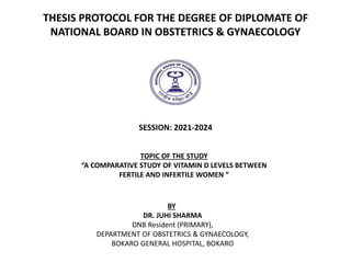 THESIS PROTOCOL FOR THE DEGREE OF DIPLOMATE OF
NATIONAL BOARD IN OBSTETRICS & GYNAECOLOGY
SESSION: 2021-2024
TOPIC OF THE STUDY
“A COMPARATIVE STUDY OF VITAMIN D LEVELS BETWEEN
FERTILE AND INFERTILE WOMEN ”
BY
DR. JUHI SHARMA
DNB Resident (PRIMARY),
DEPARTMENT OF OBSTETRICS & GYNAECOLOGY,
BOKARO GENERAL HOSPITAL, BOKARO
 