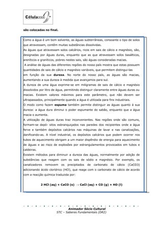 são colocadas no final.


Como a água é um bom solvente, as águas subterrâneas, consoante o tipo de solos
que atravessam, contêm muitas substâncias dissolvidas.
As águas que atravessam solos calcários, ricos em sais de cálcio e magnésio, são,
designadas por águas duras, enquanto que as que atravessam solos basálticos,
areníticos e graníticos, pobres nestes sais, são águas consideradas macias.
A análise de águas das diferentes regiões do nosso país mostra que estas possuem
quantidades de sais de cálcio e magnésio variáveis, que permitem distingui-las
em função da sua dureza. No norte do nosso país, as águas são macias,
aumentando a sua dureza à medida que avançamos para sul.
A dureza de uma água exprime-se em miligramas de sais de cálcio e magnésio
dissolvidos por litro de água, permitindo distinguir claramente entre águas duras ou
macias. Existem valores máximos para este parâmetro, que não devem ser
ultrapassados, principalmente quando a água é utilizada para fins industriais.
O modo como fazem espuma também permite distinguir as águas quanto à sua
dureza: a água dura diminui o poder espumante do sabão, enquanto que a água
macia o aumenta.
A utilização de águas duras traz inconvenientes. Nas regiões onde são comuns,
formam-se depó- sitos esbranquiçados nas paredes dos recipientes onde a água
ferve e também depósitos calcários nas máquinas de lavar e nas canalizações,
danificando-as. A nível industrial, os depósitos calcários que podem ocorrer nos
tubos de aquecimento obrigam a um maior dispêndio de energia para aquecimento
de águas e ao risco de explosões por estrangulamentos provocados em tubos e
caldeiras.
Existem métodos para diminuir a dureza das águas, normalmente por adição de
substâncias que reagem com os sais de sódio e magnésio. Por exemplo, os
canalizadores   removem    os   precipitados   de   carbonato   de   cálcio   (CaCO3)
adicionando ácido clorídrico (HCl), que reage com o carbonato de cálcio de acordo
com a reacção química traduzida por:


             2 HCl (aq) + CaCO (s) → CaCl (aq) + CO (g) + HO (l)




                               Animador Sócio Cultural
                        STC – Saberes Fundamentais (DR2)
 