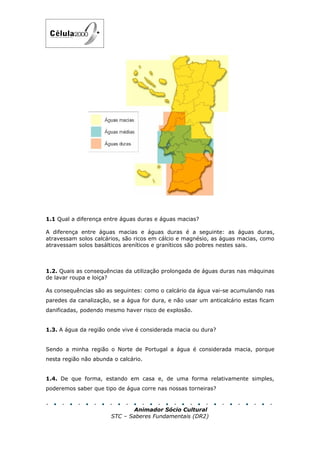 1.1 Qual a diferença entre águas duras e águas macias?

A diferença entre águas macias e águas duras é a seguinte: as águas duras,
atravessam solos calcários, são ricos em cálcio e magnésio, as águas macias, como
atravessam solos basálticos areníticos e graníticos são pobres nestes sais.



1.2. Quais as consequências da utilização prolongada de águas duras nas máquinas
de lavar roupa e loiça?

As consequências são as seguintes: como o calcário da água vai-se acumulando nas
paredes da canalização, se a água for dura, e não usar um anticalcário estas ficam
danificadas, podendo mesmo haver risco de explosão.


1.3. A água da região onde vive é considerada macia ou dura?


Sendo a minha região o Norte de Portugal a água é considerada macia, porque
nesta região não abunda o calcário.


1.4. De que forma, estando em casa e, de uma forma relativamente simples,
poderemos saber que tipo de água corre nas nossas torneiras?


                              Animador Sócio Cultural
                       STC – Saberes Fundamentais (DR2)
 