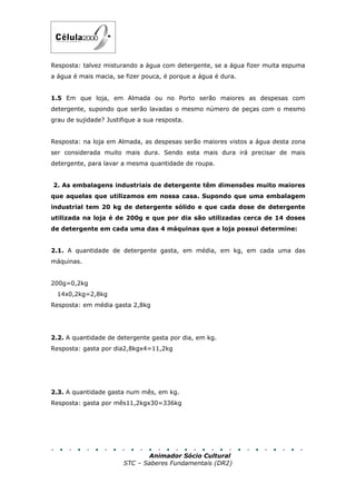 Resposta: talvez misturando a água com detergente, se a água fizer muita espuma
a água é mais macia, se fizer pouca, é porque a água é dura.


1.5 Em que loja, em Almada ou no Porto serão maiores as despesas com
detergente, supondo que serão lavadas o mesmo número de peças com o mesmo
grau de sujidade? Justifique a sua resposta.


Resposta: na loja em Almada, as despesas serão maiores vistos a água desta zona
ser considerada muito mais dura. Sendo esta mais dura irá precisar de mais
detergente, para lavar a mesma quantidade de roupa.


2. As embalagens industriais de detergente têm dimensões muito maiores
que aquelas que utilizamos em nossa casa. Supondo que uma embalagem
industrial tem 20 kg de detergente sólido e que cada dose de detergente
utilizada na loja é de 200g e que por dia são utilizadas cerca de 14 doses
de detergente em cada uma das 4 máquinas que a loja possui determine:


2.1. A quantidade de detergente gasta, em média, em kg, em cada uma das
máquinas.


200g=0,2kg
  14x0,2kg=2,8kg
Resposta: em média gasta 2,8kg




2.2. A quantidade de detergente gasta por dia, em kg.
Resposta: gasta por dia2,8kgx4=11,2kg




2.3. A quantidade gasta num mês, em kg.
Resposta: gasta por mês11,2kgx30=336kg




                               Animador Sócio Cultural
                        STC – Saberes Fundamentais (DR2)
 