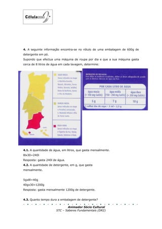 4. A seguinte informação encontra-se no rótulo de uma embalagem de 600g de
detergente em pó.
Supondo que efectua uma máquina de roupa por dia e que a sua máquina gasta
cerca de 8 litros de água em cada lavagem, determine:




4.1. A quantidade de água, em litros, que gasta mensalmente.
8lx30=240l
Resposta: gasta 240l de água.
4.2. A quantidade de detergente, em g, que gasta
mensalmente.


5gx8l=40g
40gx30=1200g
Resposta: gasta mensalmente 1200g de detergente.


4.3. Quanto tempo dura a embalagem de detergente?

                             Animador Sócio Cultural
                      STC – Saberes Fundamentais (DR2)
 