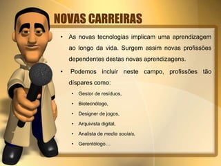 NOVAS CARREIRAS 
• As novas tecnologias implicam uma aprendizagem 
ao longo da vida. Surgem assim novas profissões 
dependentes destas novas aprendizagens. 
• Podemos incluir neste campo, profissões tão 
díspares como: 
• Gestor de resíduos, 
• Biotecnólogo, 
• Designer de jogos, 
• Arquivista digital, 
• Analista de media sociais, 
• Gerontólogo… 
 