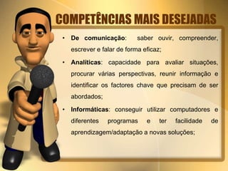 COMPETÊNCIAS MAIS DESEJADAS 
• De comunicação: saber ouvir, compreender, 
escrever e falar de forma eficaz; 
• Analíticas: capacidade para avaliar situações, 
procurar várias perspectivas, reunir informação e 
identificar os factores chave que precisam de ser 
abordados; 
• Informáticas: conseguir utilizar computadores e 
diferentes programas e ter facilidade de 
aprendizagem/adaptação a novas soluções; 
 