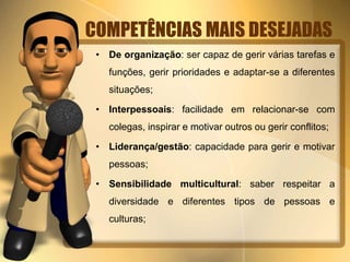 COMPETÊNCIAS MAIS DESEJADAS 
• De organização: ser capaz de gerir várias tarefas e 
funções, gerir prioridades e adaptar-se a diferentes 
situações; 
• Interpessoais: facilidade em relacionar-se com 
colegas, inspirar e motivar outros ou gerir conflitos; 
• Liderança/gestão: capacidade para gerir e motivar 
pessoas; 
• Sensibilidade multicultural: saber respeitar a 
diversidade e diferentes tipos de pessoas e 
culturas; 
 
