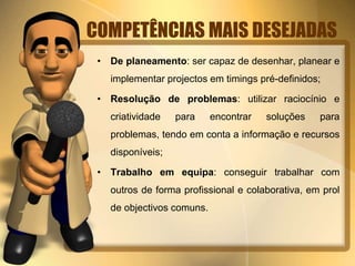 COMPETÊNCIAS MAIS DESEJADAS 
• De planeamento: ser capaz de desenhar, planear e 
implementar projectos em timings pré-definidos; 
• Resolução de problemas: utilizar raciocínio e 
criatividade para encontrar soluções para 
problemas, tendo em conta a informação e recursos 
disponíveis; 
• Trabalho em equipa: conseguir trabalhar com 
outros de forma profissional e colaborativa, em prol 
de objectivos comuns. 
 