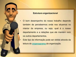 Estrutura organizacional 
• O bom desempenho do nosso trabalho depende 
também de percebermos onde nos situamos no 
interior da empresa, ou seja, qual é o nosso 
departamento e a relações que ele mantém com 
os outros departamentos. 
• Este tipo de informação pode ser obtida através da 
leitura do organograma da organização. 
 