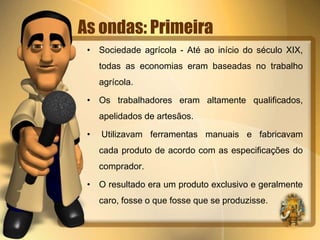 As ondas: Primeira 
• Sociedade agrícola - Até ao início do século XIX, 
todas as economias eram baseadas no trabalho 
agrícola. 
• Os trabalhadores eram altamente qualificados, 
apelidados de artesãos. 
• Utilizavam ferramentas manuais e fabricavam 
cada produto de acordo com as especificações do 
comprador. 
• O resultado era um produto exclusivo e geralmente 
caro, fosse o que fosse que se produzisse. 
 