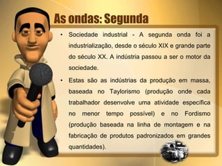 As ondas: Segunda 
• Sociedade industrial - A segunda onda foi a 
industrialização, desde o século XIX e grande parte 
do século XX. A indústria passou a ser o motor da 
sociedade. 
• Estas são as indústrias da produção em massa, 
baseada no Taylorismo (produção onde cada 
trabalhador desenvolve uma atividade específica 
no menor tempo possível) e no Fordismo 
(produção baseada na linha de montagem e na 
fabricação de produtos padronizados em grandes 
quantidades). 
 
