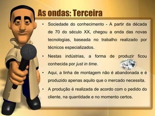 As ondas: Terceira 
• Sociedade do conhecimento - A partir da década 
de 70 do século XX, chegou a onda das novas 
tecnologias, baseada no trabalho realizado por 
técnicos especializados. 
• Nestas indústrias, a forma de produzir ficou 
conhecida por just in time. 
• Aqui, a linha de montagem não é abandonada e é 
produzido apenas aquilo que o mercado necessita. 
• A produção é realizada de acordo com o pedido do 
cliente, na quantidade e no momento certos. 
 