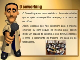O coworking 
• O Coworking é um novo modelo ou forma de trabalho 
que se apoia no compartilhar de espaço e recursos de 
escritório. 
• Assim, pessoas que não trabalham para a mesma 
empresa ou nem sequer na mesma área, podem 
dividir um espaço de trabalho, o que diminui encargos 
e limita o isolamento do trabalho em casa ou do 
teletrabalho. 
 