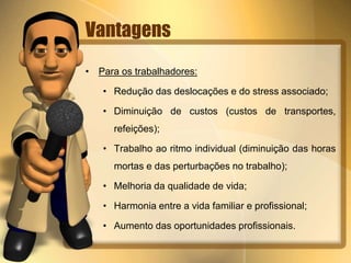 Vantagens 
• Para os trabalhadores: 
• Redução das deslocações e do stress associado; 
• Diminuição de custos (custos de transportes, 
refeições); 
• Trabalho ao ritmo individual (diminuição das horas 
mortas e das perturbações no trabalho); 
• Melhoria da qualidade de vida; 
• Harmonia entre a vida familiar e profissional; 
• Aumento das oportunidades profissionais. 
 